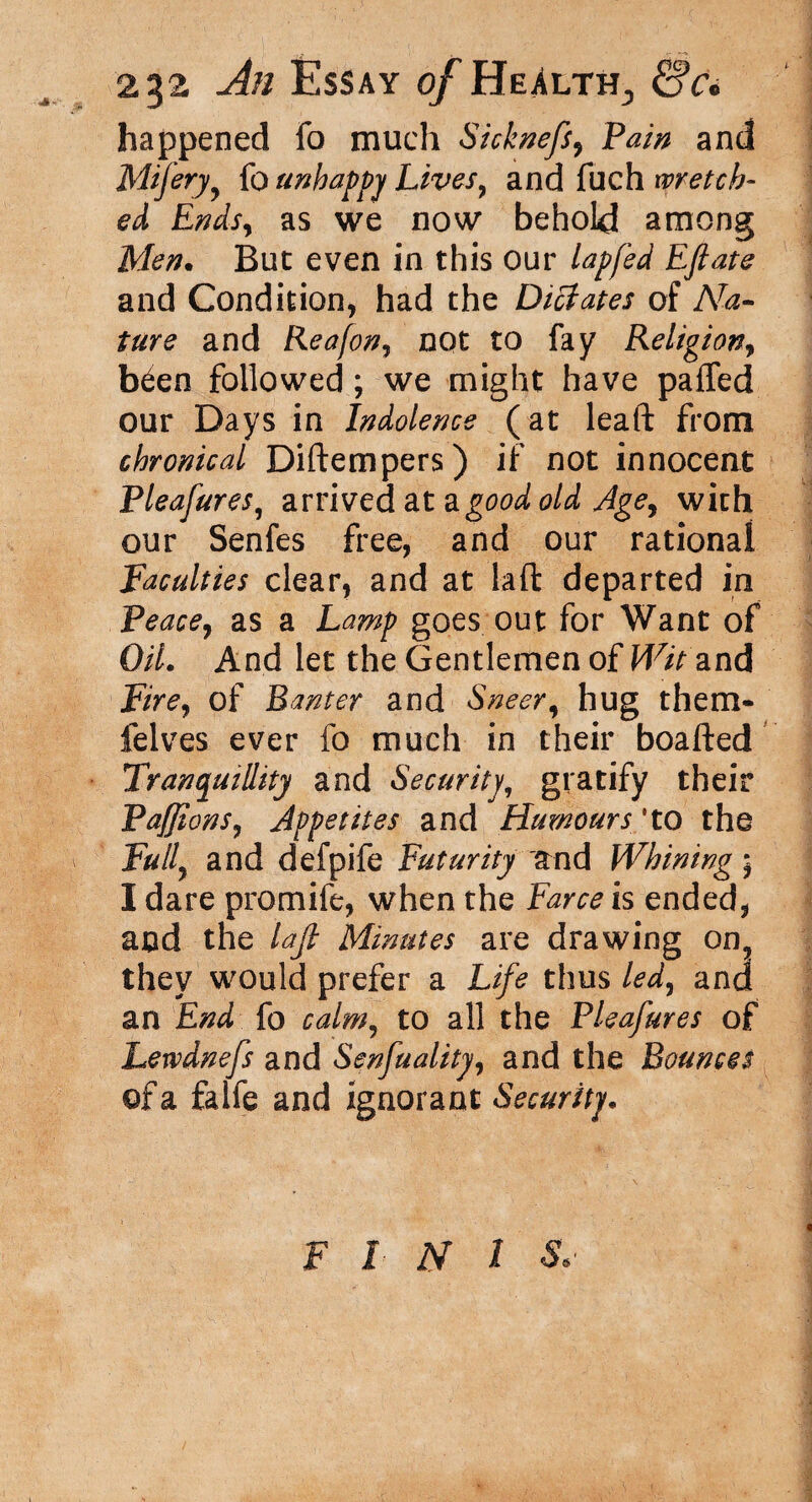 happened fo much Sicknefs, Pain and Mifery, fo unhappy Lives, and fuch wretch¬ ed Ends, as we now behold among Men. But even in this our lapfed Eftate and Condition, had the Dictates of Na¬ ture and Reafon, not to fay Religion, b^en followed; we might have paffed our Days in Indolence (at leaft from chronical Diftempers) if not innocent Pleafures, arrived at a good old Age, with our Senfes free, and our rational Faculties clear, and at laft departed in Peace, as a Lamp goes out for Want of Oil. And let the Gentlemen of Wit and Fire, of Banter and Sneer, hug them* felves ever fo much in their boafted Tranquillity and Security, gratify their Paffions, Appetites and Humours *to the Full, and defpife Futurity and Whining * I dare promife, when the Farce is ended, and the laft Minutes are drawing on? they would prefer a Life thus led, and an End fo calm, to all the Pleafures of Lewdnefs and Senfuality, and the Bounces ©fa falfe and ignorant Security. F I N I &