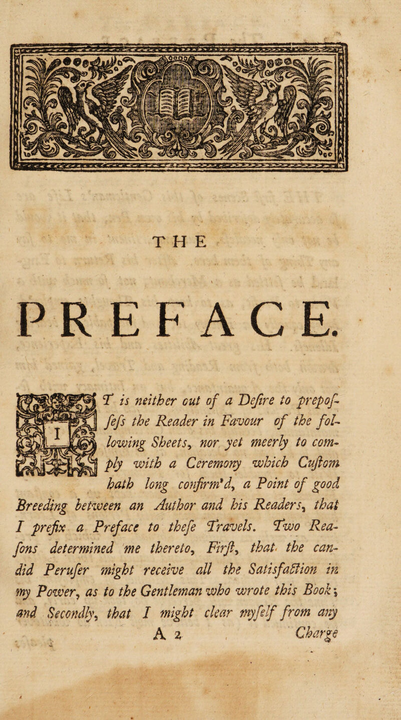 PREFACE. T is neither out of a Jdefire to prep of- fefs the Reader in Favour of the foU lowing Sheets, nor yet meerly to com¬ ply with a Ceremony which Cuftom hath long confirm* d> a Point of good Breeding between an Author and his Readers, that I prefix a Preface to thefe Travels. Two Rea- fons determined me thereto, Firfty that the can¬ did Perufer might receive all the Satisfaction in my Power, as to the Gentleman who wrote this Book \ and Secondly, that I might clear myfidf from any A z V Charge