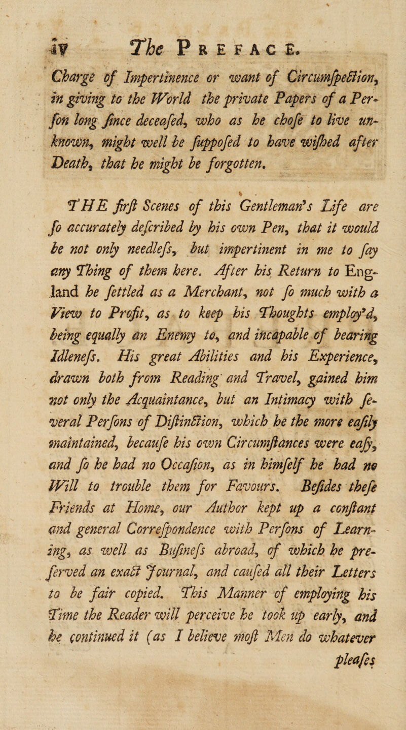 Charge of Impertinence or want of Circumfpefiion, in giving to the World the private Papers of a Per« fon long Jince deceafed, who as he chofe to live un¬ known, might well he fuppofed to have wifhed after Deaths that he might he forgotten. THE frfi Scenes of this Gentleman's Life are fo accurately defcrihed by his own Pen, that it would he not only needlefsr hut impertinent in me to fay any Thing of them here. After his Return to Eng¬ land he fettled as a Merchant, not fo much with a View to Profit^ as to keep his ‘Thoughts employ* being equally an Enemy to, and incapable of hearing Idlenefs. His great Abilities and his Experience, drawn both from Reading' and Travel, gained him not only the Acquaintances hut an Intimacy with fe¬ ver al Perfons of Diftinltions which he the more eafily maintained^ hecaufe his own Circumfiances were eafy\ and fo he had no Occafions as in himfelf he had no Will to trouble them for Favours. Befides thefe Friends at Homs our Author kept up a confiant and general Correfpondence with Perfons of Learn¬ ings as well as Bufmefs abroads of which he pre¬ fer ved an exalt Journals and caufed all their Letters to he fair copied This Manner of employing his Time the Reader will perceive he took up early, and he continued it (as I believe moft Men do whatever pleafes