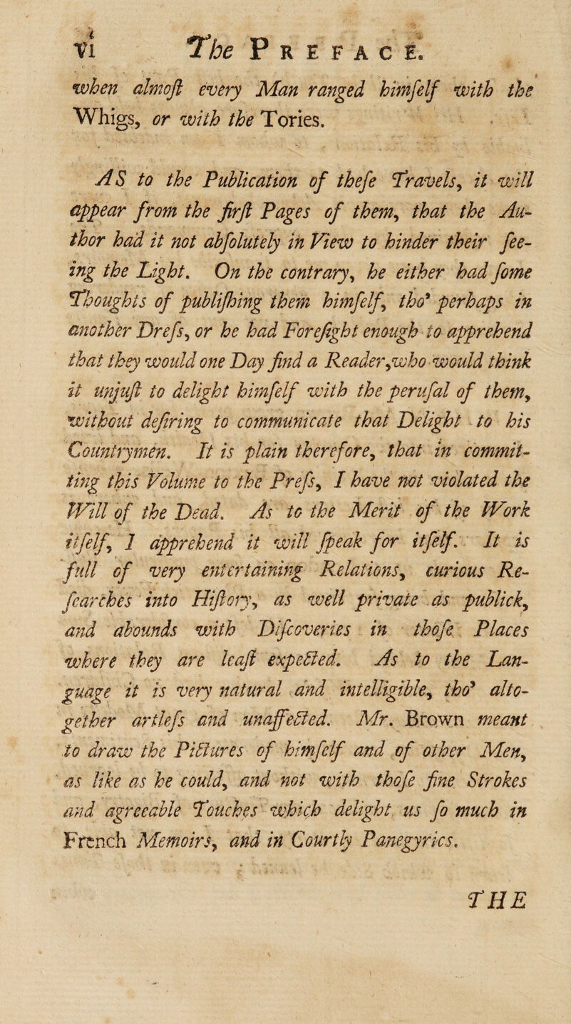 when almoft every Man ranged himfelf with the Whigs, or with the Tories. AS to the Publication of thefe Travels, it will appear from the firft Pages of them, that the Au¬ thor had it not abfolutely in View to hinder their fee¬ ing the Light. On the contrary, he either had fome Thoughts of publifhing them himfelf tho* perhaps in another Drefs, or he had Forefight enough to apprehend that they would one Bay find a Reader gooho would think it unjuft to delight himfelf with the perufal of them, without defiring to communicate that Belight to his Countrymen. It is plain therefore, that in commit¬ ting this Volume to the Prefer I have not violated the Will of the Bead. As to the Merit of the Work itfelf 1 apprehend it will fpeak for itfelfi It is full of very entertaining Relations, curious Re- fearches into Hifton\ as well private as publick, and abounds with Bifcoveries in thefe Places where they are Icaft expelled. As to the Lan¬ guage it is very natural and intelligible, tho* alto¬ gether drtlefs and unaffected. Mr. Brown meant to draw the Pictures of himfelf and of other Men, as like as he could, and not with thofe fine Strokes and agreeable Touches which delight us fo much in French Memoirs, and in Courtly Panegyrics.