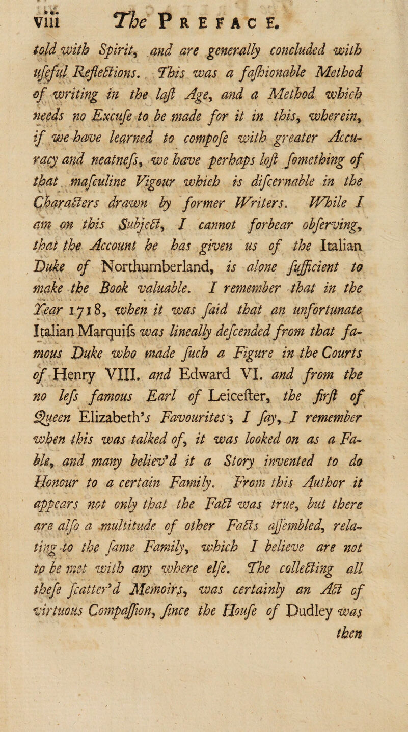 told with Spiriti and are generally concluded with itfeful Reflections. This was a fajhionable Method of writing in the lafl Age, and a Method which needs no Excufe to be .made for it in this, wherein» if we have learned to compofe with greater Accu¬ racy and neatnefs, we have perhaps loft fomething of that mafculine Vigour which is difcernahle in the Characters drawn by former Writers. While I am on this Subject, I cannot forbear obfervingy that the Account he has given us of the Italian Duke of Northumberland, is alone fujftcient to make the Book valuable. I remember that in the Tear 17185 when it was fatd that an unfortunate Italian Marquifs was lineally defended from that fa¬ mous Duke who made fuch a Figure in the Courts of Henry VIII. and Edward VI. and from the no lefs famous Earl of Leicefter, the firft of Queen Elizabeths Favourites *, I fay, J remember when this was talked of it was looked on as a Fa- bkr and many believ'd it a Story invented to do Honour to a certain Family. From this Author it appears not only that the Fad was truey but there are alfo a .multitude of other Fads ajfembled, rela¬ ting to the fame Family, which I believe are not tp be met with any where elfe. The colleding all thefe flatter'd Memoirs, was certainly an Ad of virtuous Companion, ftnce the lloufl of Pudley was