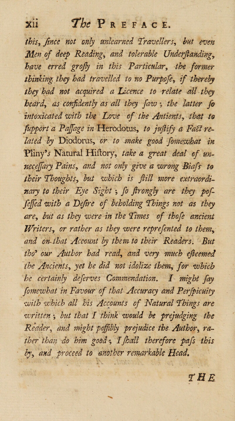 this*) fince not only unlearned Ttravellers, hut even Men of deep Reading, and tolerable Underftanding, have erred grojly in this Particular, the former thinking they had travelled to no Purpofe, if thereby they had not acquired a Licence to relate all they heard, as confidently as all they faw •, the latter fa intoxicated with the Love of the Antienfs, that to fupport a Paffage in Herodotus, to juftify a Fact re¬ lated by Diodorus, or to make good fomewhat in Pliny’j Natural Hiftory, take a great deal of un- neceffary Pains, and not only give a wrong Biafs~ to their Thoughts, but which is fill more extraordi¬ nary to their Eye Sight; fa ftrongly are they pof- feffed with a Dejire of beholding Things not as they are, but as they were in the Times of thofe ancient Writers, or rather as they were reprefented to them, and on-that Account by them to their Readers. But tho’ our Author had read, and very much efteemed the Ancients, yet he did not idolize them, for which he certainly deferves Commendation. I might fay fomewhat in Favour of that Accuracy and Perfpicuity with which all his Accounts of Natural Thims are written *, but that I think would be prejudging the Reader, and might poffibly prejudice the Author, ra¬ ther than do him good; Ifhall therefore pafs this by, and proceed to mother remarkable Head,