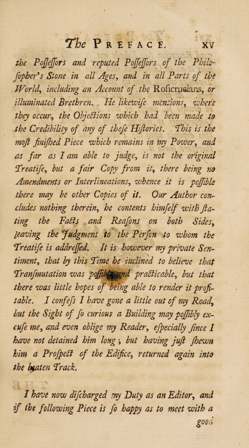 ■ ' r - ^ « < • r -  ' • ’ *• •' v ‘ < * \ the Pofjeffors and reputed Pofjeffors of the Philo- fophefs Stone in all Ages, and in all Parts of the Worlds including an Account of the Roficrusiaas, or illuminated Brethren. He Ukewife mentions, where they occur^ the Objections which had been made to • • . v* . .* \\ K i the Credibility of any of thefe Hfiories. This is the moft fi?iifioed Piece which remains in my Power, and as far as I am able to judge, is not the original Treatife, but a fair Copy from ii% there being no Amendments or Interlineations, whence it is pcfiible there may be other Copies of it. Our Author con¬ cludes nothing therein, he contents himfelf with fa¬ ting the Faffs and Reafons on both Sides, leaving the Judgment to the Perfon to whom the Treatife is addreffid. It is however my private Sen- <» Amenta that by this Time he inclined to believe that Tranfmutation was pofft^^id prafficable, but that there was little hopes of being able to render it profi¬ table. I confefs I have gone a little out of my Roadv but the Sight of fo curious a Building may pofiibly ex- cufe me3 and even oblige my Reader, efpecially fince 1 have not detained him long ; but having jufi jhewn him a Profpeff of the Edifice9 returned again into the beaten Track. < t 1 I have now difcharged my Duty as an Editor5 and if the following Piece is fo happy as to meet with a