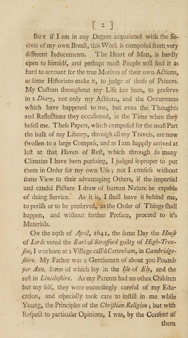 But if I am in any Degree acquainted with the Se¬ crets of my own Breafc, this Work is compofed from very different Inducements. The Heart of Man, is hardly open to himfelf, and perhaps moft People will find it as hard to account for the true Motives .of their own Adlions, as fome Hiftorians make it, to judge of thofe of Princes. My Cuftom throughout my-Life has been, to preferve in a Diary, not only my Adions, and the Occurences which have happened to me, but even the Thoughts and Reflections they occaffoned, at the Time when they befell me. Thefe Papers, which compofed for the moft Part the bulk of my Library, through all my Travels, are now fwollen to a large Compafs, and as I am happily arrived at laft at that Haven of Reft, which through fo many Climates I have been purfuing, I judged it proper to put them in Order for my own Ufe '; not I confefs without fome View to their advantaging Others, if the impartial and candid Picture I draw of human Nature be capable of doing Service. As it is, I fhall leave it behind me, to perifti or to be preferved, as the Order of Things fhall happen, and without farther Preface, proceed to it’s Materials. On the 29th of April, 1641, the fame Day the Houfe of Lords voted the Earl of Strafford guilty of High-Trea- fon j I was born at a Village call'd Cottenha?n^ in Cambridge- fire. My Father wras a Gentleman of about 300 Pounds per Ann. fome of which lay in the Ifle of Ely, and the reft in Lmcolnfire. As my Parents had no other Children but myfelf, they were exceedingly careful of my Edu¬ cation, and efpecially took care to inftill in me while Young, the Principles of the Chriftian Religion ; but with Refpedt to particular Opinions, I was, by the Confent of