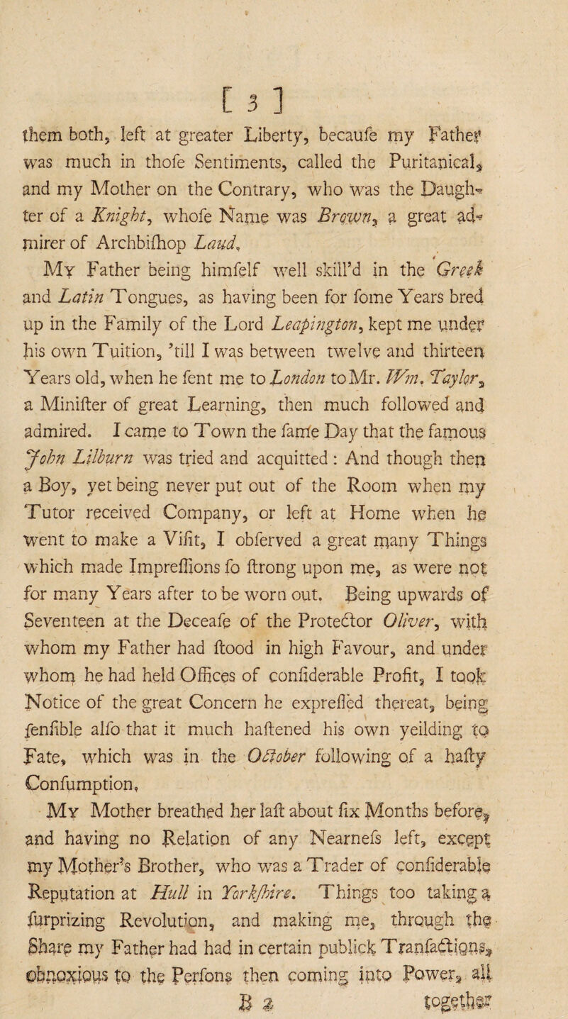 them both, left at greater Liberty, becaufe my Father was much in thofe Sentiments, called the Puritanical^ and my Mother on the Contrary, who was the Daugfw ter of a Knight, whofe Name was Brawn, a great ad=? mirer of Archbifhop Laud, « My Father being himfelf well skill’d in the Greek and Latin Tongues, as having been for fome Years bred up in the Family of the Lord Leapington, kept me under Jris own Tuition, ’till I was between twelve and thirteen Years old, when he fent me to London to Mr. Wm. Taykr3 a Minifter of great Learning, then much followed and admired. I came to Town the fame Day that the famous John Lilburn was tried and acquitted : And though then a Boy, yet being never put out of the Room when my Tutor received Company, or left at Home when he went to make a Vffit, I obferved a great many Things which made Impreffions fo ftrong upon me, as were not for many Years after to be worn out. Being upwards of Seventeen at the Deceafe of the Protedlor Oliver, with whom my Father had flood in high Favour, and under whom he had held Offices of conhderahle Profit, I took Notice of the great Concern he exprefied thereat, being fenlible alfo that it much haftened his own yeilding to Fate, which was in the Odlober following of a hafly Confumption, My Mother breathed her laft about fix Months before^ and having no Relation of any Nearnefs left, except my Mother’s Brother, who was a Trader of confiderahle Reputation at Hull in Torkfhire. Things too taking % furprizing Revolution, and making me, through the Share my Father had had in certain publick Tranfadlign^ obnoxious to the Perfons then coming into Power* all li a togetfe