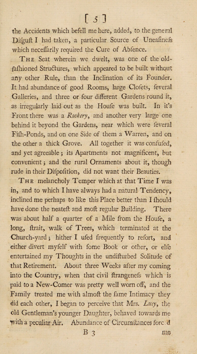 the Accidents which befell me here, added, to the general Difguft I had taken, a particular Source of Uneafinefs which neceflarily required the Cure of Abfence. The Seat wherein we dwelt, was one of the old- fafhioned Strudtures, which appeared to be built without any other Rule, than the Inclination of its Founder. It had abundance of good Rooms, large Clofets, feverai Galleries, and three or four different Gardens round it, as irregularly laid out as the Houfe was built. In it’s Front there was a Rookery, and another very large one behind it beyond the Gardens, near which -were feverai Fifh-Ponds, and on one Side of them a Warren, and on the other a thick Grove. All together it was confufed, and yet agreeable; its Apartments not magnificent, but convenient and the rural Ornaments about it, though rude in their Difpolition, did not want their Beauties. The melancholy Temper which at that Time I was in, and to which I have always had a natural Tendency, inclined me perhaps to like this Place better than I fhould have done the neateft and moft regular Building. There was about half a quarter of a Mile from the Houfe, a long, ftrait, walk of Trees, which terminated at the Church-yard; hither I ufed frequently to refort, and either divert myfelf with fome Book or other, or elfe entertained my Thoughts in the undiflurbed Solitude of that Retirement. About three Weeks after my coming into the Country, when that civil ftrangenefs which is paid to a New-Comer was pretty well worn off, and the Family treated me with almoft the fame Intimacy they did each other, I began to perceive that Mrs. Lucy, the old Gentleman’s younger Daughter, behaved towards me with a peculiar Air. Abundance of Circuraitances fore d B 3 me