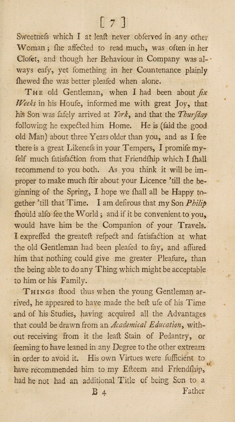 Sweetnefs which I at lead never obferved in any other Woman; fhe affedled to read much, was often in her Clofet, and though her Behaviour in Company was al- * ways eafy, yet fomething in her Countenance plainly fhewed fhe was better pleafed when alone. The old Gentleman, when I had been about fix Weeks in his Houfe, informed me with great Joy, that hi$ Son was fafely arrived at York, and that the Thurfday following he expedted him Home, He is (faid the good old Man) about three Years older than you, and as I fee there is a great Likenefs in your Tempers, I promife my- felf much fatisfadlion from that Friendfhip which I fhall recommend to you both. As you think it will be im- proper to make much flir about your Licence ’till the be¬ ginning of the Spring, I hope we fhall all be Happy to¬ gether ’till that Time. I am defirous that my Son Philip fhould alfo fee the World; and if it be convenient to you, would have him be the Companion of your Travels. I expreflcd the greatefl refpect and fatisfadlion at what the old Gentleman had been pleafed to fay, and ahured him that nothing could give me greater Pleafure, than the being able to do any Thing which might be acceptable to him or his Family. Th ings flood thus when the young Gentleman ar¬ rived, he appeared to have made the bell ufe of his Time and of his Studies, having acquired all the Advantages that could be drawn from an Academical Education, with¬ out receiving from it the leafl Stain of Pedantry, or feeming to have leaned in any Degree to the other extream in order to avoid it. His own Virtues were fufficient to have recommended him to my Efteem and Friendfnip, had he not had an additional Title of being Son to a