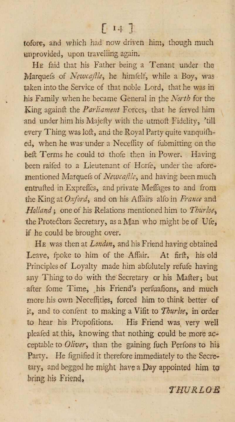 [ r4 j tofore, and which had now driven him, though much unprovided;, upon travelling again. He faid that his Father being a Tenant under the Marquefs of Newcastle, he himfelf, while a Boy, was taken into the Service of that noble Lord, that he was in his Family when he became General in the North for the King againft the Parliament Forces, that he ferved him and under him his Majefty with the utrqoft Fidelity, ’till every Thing was loft, and the Royal Party quite vanquifh- ed, when he was-under a Neceftity of fubmitting on the belt Terms he could to thofe then in Power. Having been raifed to a Lieutenant of Hcrfe, under the afore¬ mentioned Marquefs of Newcajlle, and having been much entrufted in Exprefles, and private MeiTages to and from the King at Oxford, and on his Affairs alfo in France and Holland one of his Relations mentioned him to Thurloe, the Protestors Secretary, as a Man who might be of Ufe, if he could be brought over. He was then at London, and his Friend having obtained Leave, fpoke to him of the Affair. At firft, his old Principles of Loyalty made him abfolutely refufe having any Thing to do with the Secretary or his Mafterj but after fome Time, his Friend’s perfuafions, and much more his own Necefiities, forced him to think better of It, and to content to making a Vifit to Thurloe, in order to hear his Proportions. His Friend was, very well pleated at this, knowing that nothing could be more ac¬ ceptable to Oliver, than the gaining fuch Pprfons to his Party. He dignified it therefore immediately to the Secre- tary, and begged he might have a Pay appointed him tQ bring his Friend, THURLOE