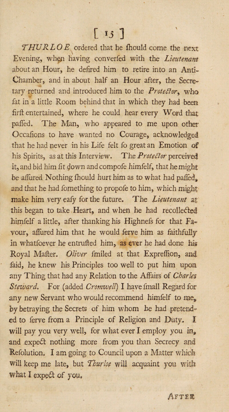 THURLOE ordered that he fhould come the next Evening, when having converfed with the Lieutenant about an Hour, he delired him to retire into an Anti- Chamber, and in about half an Hour after, the Secret tary returned and introduced him to the Protedfor^ who fat in a little Room behind that in which they had been firft entertained, where he could hear every Word that palled. The Man, who appeared to me upon other Occalions to have wanted no Courage, acknowledged that he had never in his Life felt fo great an Emotion of his Spirits, as at this Interview. The Protestor perceived it, and bid him lit down and compofe himfelf, that he might be allured Nothing fhould hurt him as to what had paileds and that he had fomething to propofe to him, which might make him very eafy for the future. The Lieutenant at this began to take Heart, and when he had recollected himfelf a little, after thanking his Highnefs for that Fa¬ vour, allured him that he would ferve him as faithfully in whatfoever he entrufted him, as ever he had done his Royal Mailer. Oliver fmiled at that Expreffion, and faid, he knew his Principles too well to put him upon any Thing that had any Relation to the Affairs of Charles Steward. For (added Cromwell) I havefmall Regard for any new Servant who would recommend himfelf to me, by betraying the Secrets of him whom he had pretend¬ ed to ferve from a Principle of Religion and Duty. I will pay you very well, for what ever I employ you in, and expedl nothing more from you than Secrecy and Refolution, I am going to Council upon a Matter which will keep me late, but Thurloe will acquaint you with what I expedl of you. Aftes