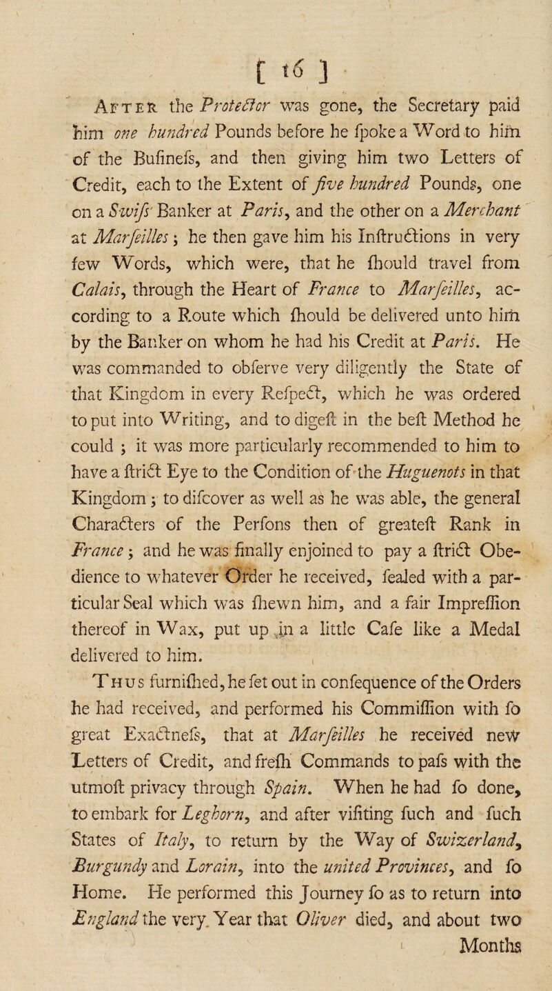 After the Protedfcr was gone, the Secretary paid him one hundred Pounds before he fpokea Word to him of the Bufinefs, and then giving him two Letters of Credit, each to the Extent of five hundred Pounds, one on a Swifs' Banker at Paris, and the other on a Merchant at Marfeilles; he then gave him his InftruClions in very few Words, which were, that he fhould travel from Calais, through the Heart of France to Marfeilles, ac¬ cording to a B.oute which fhould be delivered unto him by the Banker on whom he had his Credit at Paris. He was commanded to obferve very diligently the State of that Kingdom in every RefpeCf, which he was ordered to put into Writing, and to digeft in the belt Method he could ; it was more particularly recommended to him to have a ftridt Eye to the Condition of the Huguenots in that Kingdom; to difeover as well as he was able, the general Characters of the Perfons then of greateft Rank in France \ and he was finally enjoined to pay a ftriCt Obe¬ dience to whatever Order he received, feaied with a par¬ ticular Seal which was fhewn him, and a fair Impreflion thereof in Wax, put up in a little Cafe like a Medal delivered to him. ' , Thus furnifhed, he fet out in confequence of the Orders he had received, and performed his Commiffion with fo great ExaCtnefs, that at Marfeilles he received new Letters of Credit, and frefh Commands to pafs with the utmofc privacy through Spain. When he had fo done, to embark for Leghorn, and after vifiting fuch and fuch States of Italy^ to return by the Way of Swizerland, Burgundy and Lorain, into the united Provinces, and fo Home. He performed this Journey fo as to return into England the very. Year that Oliver died, and about two Months