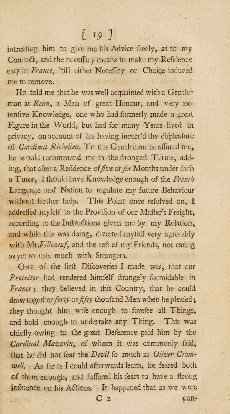 C Ij> ] intreating him to give me his Advice freely, as to my Condudt, and the neceflary means to make my Refidence eafy in France, ’till either Neceflity or Choice induced me to remove. He told me that he was well acquainted with a Gentle- man at Roan, a Man of great Honour, and very ex- tenfive Knowledge, one who had formerly made a great Figure in the World, but had for many Years lived in privacy, on account of his having incurr’d the difpleafure of Cardinal Richelieu. To this Gentleman he allured me, he would recommend mein the ftrongeft Terms, add¬ ing, that after a Refidence offive or fix Months under fuch a Tutor, I fhould have Knowledge enough of the French Language and Nation to regulate my future Behaviour without farther help. This Point once refolved on, I addrefled myfelf to the Provifion of our Mailer’s Freight, according to the Inftru&ions given me by my Relation, and while this was doing, diverted myfelf very agreeably with Mr.Villeneufi, and the reft of my Friends, not caring as yet to mix much with Strangers. One of the firft Difcoveries I made was, that our Protestor had rendered himfelf ftrangely formidable in France; they believed in this Country, that he could draw togetherforty ox fifty thoufand Men when he pleafed ; they thought him wife enough to forefee all Things, and bold enough to undertake any Thing. This was chiefly owing to the great Deference paid him by the Cardinal Mazarin, of whom it was commonly faid, that he did not fear the Devil fo much as Oliver Crom¬ well. As far as I could afterwards learn, he feared both of them enough, and fuftered his fears to have a ftrong influence on his A&ions. It happened that as we wrere