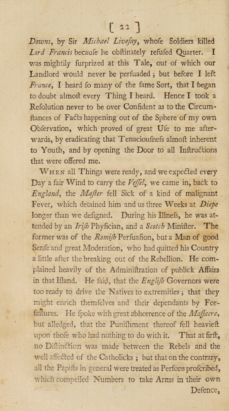 c«] ; Downs, by Sir Michael Live fay, whofe Soldiers killed Lord Francis becaufe he obftinately refufed Quarter. I was mightily furprized at this Tale, out of which our Landlord would never be perfuaded; but before I left France, I heard fo many of the fame Sort, that I began to doubt aimoif every Thing I heard. Hence I took a Refolutlon never to be over Confident as to the Circum- ftances of Fadts happening out of the Sphere of my own Obfervation, which proved of great Ufe to me after¬ wards, by eradicating that Tenacioufnefs almoft inherent to Youth, and by opening the Door to all Inftrublions that were offered me. When all Things were ready, and we expedted every Day a fair Wind to carry the Vejfel, we came in, back to England', the Mafter fell Sick of a kind of malignant Fever, which detained him and us three Weeks at Diepe longer than we defigned. During his Illnefs, he was at¬ tended by an Irijh Phyfician, and a Scotch Minifter. The former was of the Romijh Perfuafion, but a Man of good Senfe and great Moderation, who had quitted his Country a little after the breaking out of the Rebellion. He com¬ plained heavily of the Adminiftration of publick Affairs in that Hand. Fie faid, that the Englifi Governors were too ready to drive the Natives to extremities; that they might enrich themfelves and their dependants by For- failures. Fie fpoke with great abhorrence of the Maffacre, but alledged, that the Punifhment thereof fell heavieft upon thole who had nothing to do with it. That atfirft, no Diftindlion was made between the Rebels and the well affected of the Catholicks ; but that on the contrary, all the Papifts in general were treated as Perfons profcribed, which compelled Numbers to take Arms in their own Defence^