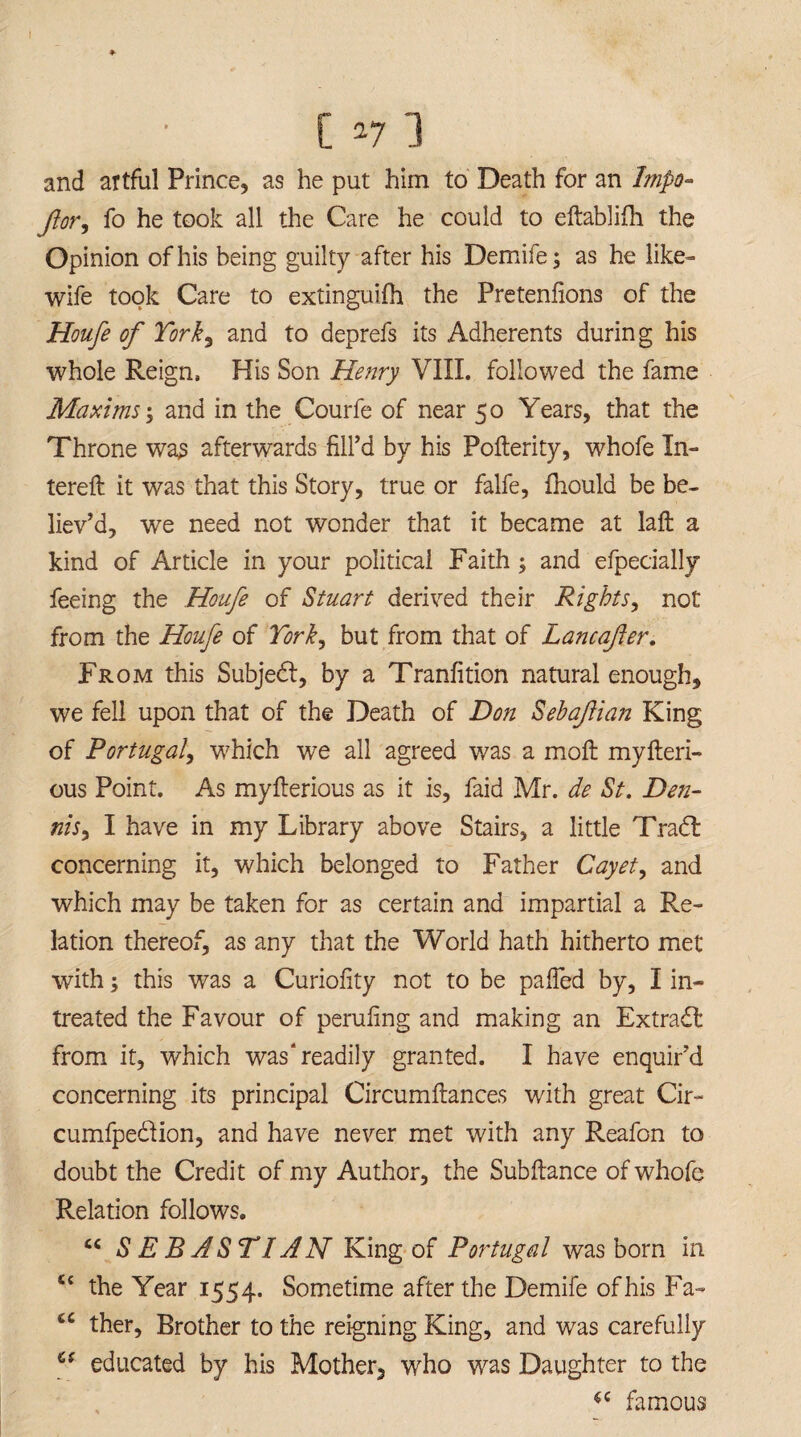 and artful Prince, as he put him to Death for an Impo- for, fo he took all the Care he could to eftablifh the Opinion of his being guilty after his Demife; as he like- wife took Care to extinguifh the Pretenlions of the Houfe of York3 and to deprefs its Adherents during his whole Reign, His Son Henry VIII. followed the fame Maxims; and in the Courfe of near 50 Years, that the Throne was afterwards fill’d by his Pofterity, whofe In- tereft it was that this Story, true or falfe, ihould be be¬ liev’d, we need not wonder that it became at laft a kind of Article in your political Faith ; and efpecially feeing the Houfe of Stuart derived their Rights, not from the Houfe of York, but from that of Lancafter. From this Subjedfi, by a Tranfition natural enough, we fell upon that of the Death of Don Sehafian King of Portugal, which we all agreed was a moft myfteri- ous Point. As myfierious as it is, faid Mr. de St. Den¬ nis, I have in my Library above Stairs, a little Tradt concerning it, which belonged to Father Cayet, and which may be taken for as certain and impartial a Re¬ lation thereof, as any that the World hath hitherto met with; this was a Curiofity not to be palled by, I in- treated the Favour of perufing and making an Extract from it, which was'readily granted. I have enquir’d concerning its principal Circumftances with great Cir- cumfpedion, and have never met with any Reafon to doubt the Credit of my Author, the Sub fiance of whofe Relation follows. “ SEBASTIAN King of Portugal was bom in u the Year 1554. Sometime after the Demife ofhis Fa- C£ ther. Brother to the reigning King, and was carefully cs educated by his Mother, who was Daughter to the $c famous