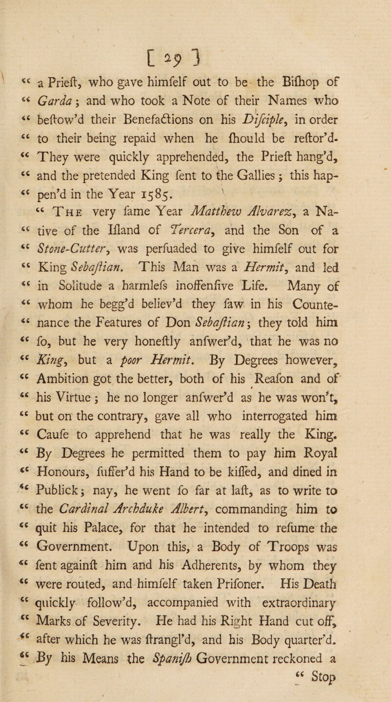 [ 2 5s 1 44 a Prieft, who gave himfelf out to be the Bifhop of 44 Garda; and who took a Note of their Names who 44 bellow’d their Benefactions on his Difciple, in order 4 6 to their being repaid when he fhould be reftor’d- 44 They were quickly apprehended, the Prieft hang’d, 44 and the pretended King fent to the Gallies; this hap- 44 pen’d in the Year 1585. 44 The very fame Year Matthew Alvar ez^ a Na- 44 tive of the Ifland of Tercera, and the Son of a 44 Stone-Cutter, was perfuaded to give himfelf out for 44 King Sebaftian. This Man was a Hermit, and led 44 in Solitude a harmlefs inoffenfive Life. Many of 44 whom he begg’d believ’d they faw in his Counte- 44 nance the Features of Don Sebaftian; they told him 44 fo, but he very honeftly anfwer’d, that he was no 44 King, but a poor Hermit. By Degrees however, 44 Ambition got the better, both of his Reafon and of 44 his Virtue ; he no longer anfwer’d as he was won’t, 44 but on the contrary, gave all who interrogated him 44 Caufe to apprehend that he was really the King. “ % Degrees he permitted them to pay him Royal 44 Honours, fuffer’d his Hand to be killed, and dined in <4 Publick; nay, he went fo far at laft, as to write to 44 the Cardinal Archduke Albert, commanding him to 44 quit his Palace, for that he intended to refume the 44 Government. Upon this, a Body of Troops was 44 fent againft him and his Adherents, by whom they 44 were routed, and himfelf taken Prifoner. His Death 44 quickly follow’d, accompanied with extraordinary cc Marks of Severity. He had his Right Hand cut off, 44 after which he was ftrangl’d, and his Body quarter’d. 44 By his Means the Spanifj Government reckoned a 44 Stop