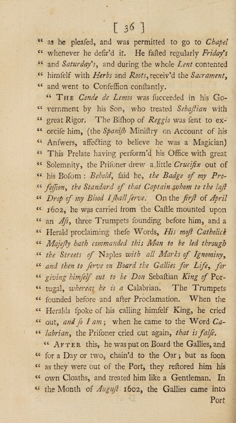 4 [ 56 ] 44 as he pleafed, and was permitted to go to Chapel 44 whenever he delir’d it. He failed regularly Friday’s 44 and Saturday’s, and during the whole Lent contented 44 himfelf with Herbs and Roots, receiv’d the Sacrament, 44 and went to Confeflion conllantly. 44 The Conde de Lemos was fucceeded in his Go- 44 vernment by his Son, who treated Sebafian with 44 great Rigor. The Bilhop of Reggio was lent to ex- 44 orcife him, (the Spanijb Minilfry on Account of his 44 Anfwers, affehling to believe he was a Magician) 44 This Prelate having perform'd his Office with great 44 Solemnity, the Prifoner drew a little Crucifix out of 44 his Bofom : Behold, faid he, the Badge of my Pro- 44 fe$on-> the Standard of that Captain who?n to the lajl 44 Drop cf my Biood I fall ferve. On the firft of April 44 1602, he was carried from the Cable mounted upon 44 an Afs, three Trumpets founding before him, and a 44 Herald proclaiming thefe Words, His moft Catholick 44 Majefiy hath commanded this Man to be led through 44 the Streets of Naples with all Marks of Ignominy, 44 and then to ferve on Board the Gallies for Life, for 44 giving himfelf out to be Don Sebalfian King of Por- 44 tugal, whereas he is a Calabrian. The Trumpets 44 founded before and after Proclamation. When the 44 Heralds fpoke of his calling himfelf King, he cried 44 out, and fo I am; when he came to the Word Ca- 44 labrian, the Prifoner cried cut again, that is falfe. 44 After this, he was put on Board the Gallies, and 44 for a Day or twos chain’d to the Oar; but as foon 44 as they were out of the Port, they reflored him his 44 own Cloaths, and treated him like a Gentleman. In 44 the Month of Augujl 1602, the Gallies came into Port