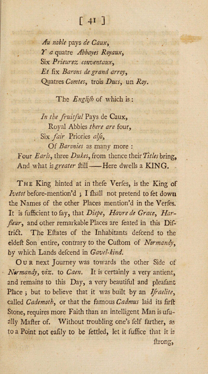 Au noble pays de Caux, T a quatre Abbayes Royaux, Six Prieurez conventaux, A/ fix Barons de grand arroy, Quatres Comtes, trois Dm, un The Englijb of which is: In the fruitful Pays de Caux, Royal Abbies there are four. Six fair Priories alfo. Of Baronies as many more : Four Earls, three Dukes, from thence their Titles bring, And what is greater Rill-Here dwells a KING. . The King hinted at in thefe Verfes, is the King of Ivetot before-mention’d ; I (hall not pretend to fet down the Names of the other Places mention’d in the Verfes. It is fufficient to fay, that Diepe, Havre de Grace, Har- fleur, and other remarkable Places are feated in this Dif- tridt. The Efiates of the Inhabitants defcend to the eldefi Son entire, contrary to the CuRom of Normandy, by which Lands defcend in Gavel-kind. Ou R next Journey was towards the other Side of > Normandy, viz. to Caen. It is certainly a very antient, and remains to this Day, a very beautiful and pleafant Place •> but to believe that it was built by an Ifraelite, called Cademoth, or that the famous Cadmus laid its firR Stone, requires more Faith than an intelligent Man is ufu- ally MaRer of. Without troubling one’s feIf farther, as to a Point not eafily to be fettled, let it fuffice that it is Rrong,