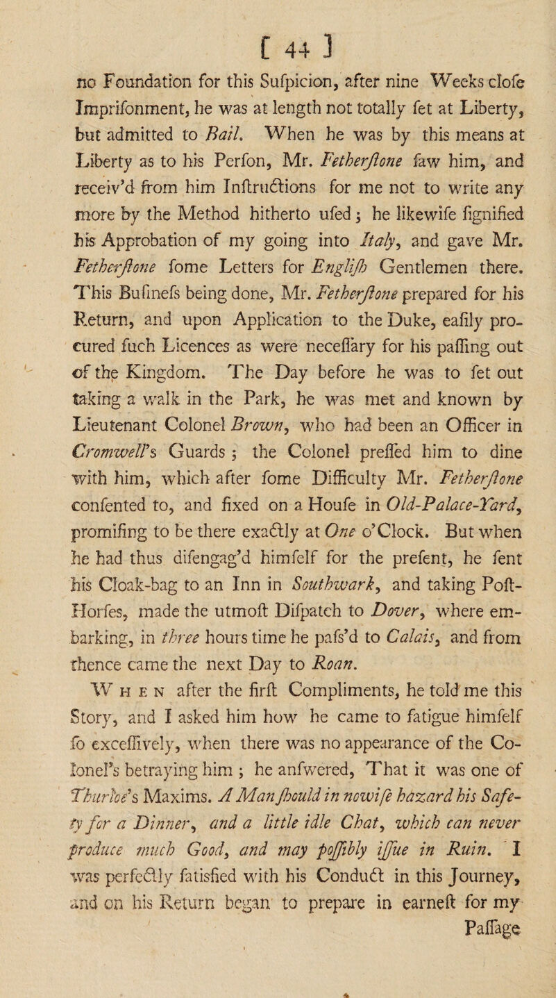 no Foundation for this Suspicion, after nine Weeks clofe V Imprifonment, he was at length not totally fet at Liberty, but admitted to Bail. When he was by this means at Liberty as to his Perfon, Mr. Fetherjlone faw him, and receiv’d from him Inftrudions for me not to write any more by the Method hitherto ufed; he likewife fignified his Approbation of my going into Italy ^ and gave Mr. Fetherjlone fome Letters for Englijh Gentlemen there. This Bufinefs being done, Mr. Fetherjlone prepared for his Return, and upon Application to the Duke, eafily pro¬ cured fuch Licences as were neceflary for his pacing out of the Kingdom. The Day before he was to fet out taking a walk in the Park, he was met and known by Lieutenant Colonel Brown, who had been an Officer in Cromwell's Guards , the Colonel prefled him to dine with him, which after fome Difficulty Mr. Fetherjlone contented to, and fixed on a Houfe in Old-Palace-Yard, promifing to be there exactly at One o’Clock. But when he had thus difengag’d himfelf for the prefent, he fent his Cloak-bag to an Inn in Southwark, and taking Pofl> Horfes, made the utmofl: Difpatch to Dover, where em¬ barking, in three hours time he pafs’d to Calais, and from thence came the next Day to Roan. When after the firft Compliments, he told me this Story, and I asked him how he came to fatigue himfelf fo exceflively, when there was no appearance of the Co¬ lon eFs betraying him ; he anfwered, That it was one of Thurfoe1 s Maxims. A Man Jhould in nowife hazard his Safe¬ ty for a Dinner, and a little idle Chat, which can never produce much Goodi and may poffibly ijfue in Ruin. I was perfedly fatisfied with his Condud in this Journey, and on his Return began to prepare in earneft for my Paflage