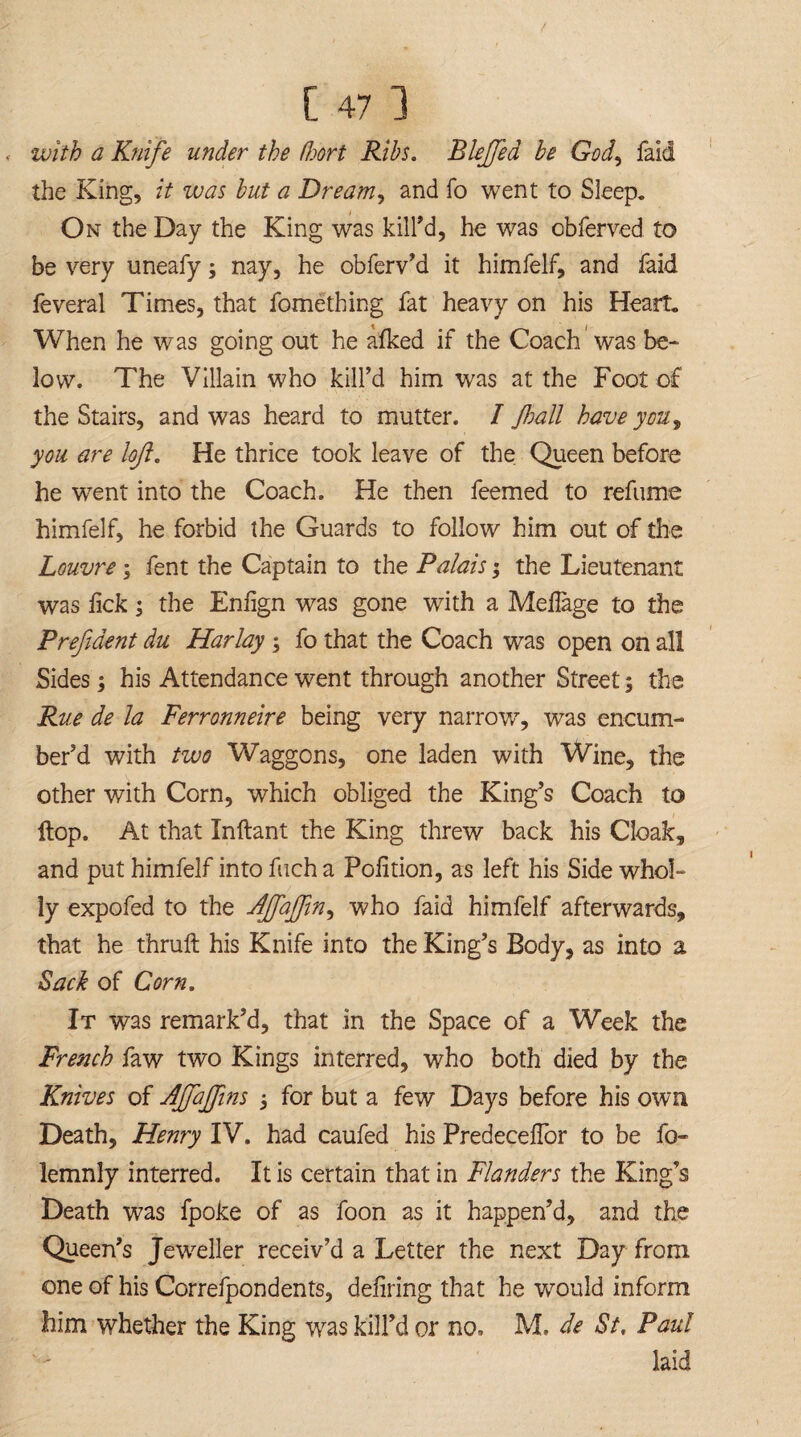 with a Knife under the Poort Ribs. Rkjfed be God, laid the King, it was but a Dream, and fo went to Sleep. On the Day the King was kill'd, he was obferved to be very uneafy; nay, he obferv’d it himfelf, and faid feveral Times, that fomething fat heavy on his Heart. When he was going out he afked if the Coach was be¬ low. The Villain who kill’d him was at the Foot of the Stairs, and was heard to mutter. I Jhall have you, you are loft. He thrice took leave of the Queen before he went into the Coach. He then feemed to refume himfelf, he forbid the Guards to follow him out of the Louvre ; fent the Captain to the Palais; the Lieutenant was lick; the Eniign was gone with a Meilage to the Prefident du Harlay ; fo that the Coach was open on all Sides; his Attendance went through another Street; the Rue de la Ferronneire being very narrow, was encum¬ ber’d with two Waggons, one laden with Wine, the other with Corn, which obliged the King’s Coach to flop. At that Inftant the King threw back his Cloak, and put himfelf into fuch a Polition, as left his Side whol¬ ly expofed to the AJfafJin, w7ho faid himfelf afterwards, that he thruft his Knife into the King’s Body, as into a Sack of Corn. It was remark’d, that in the Space of a Week the French faw two Kings interred, who both died by the Knives of AffaJJins 3 for but a few Days before his own Death, Henry IV. had caufed his PredeceUor to be fo- lemnly interred. It is certain that in Flanders the King’s Death was fpoke of as foon as it happen’d, and the Queen’s Jeweller receiv’d a Letter the next Day from one of his Correfpondents, deliring that he would inform him whether the King wras kill’d or no. M. de St, Paul laid