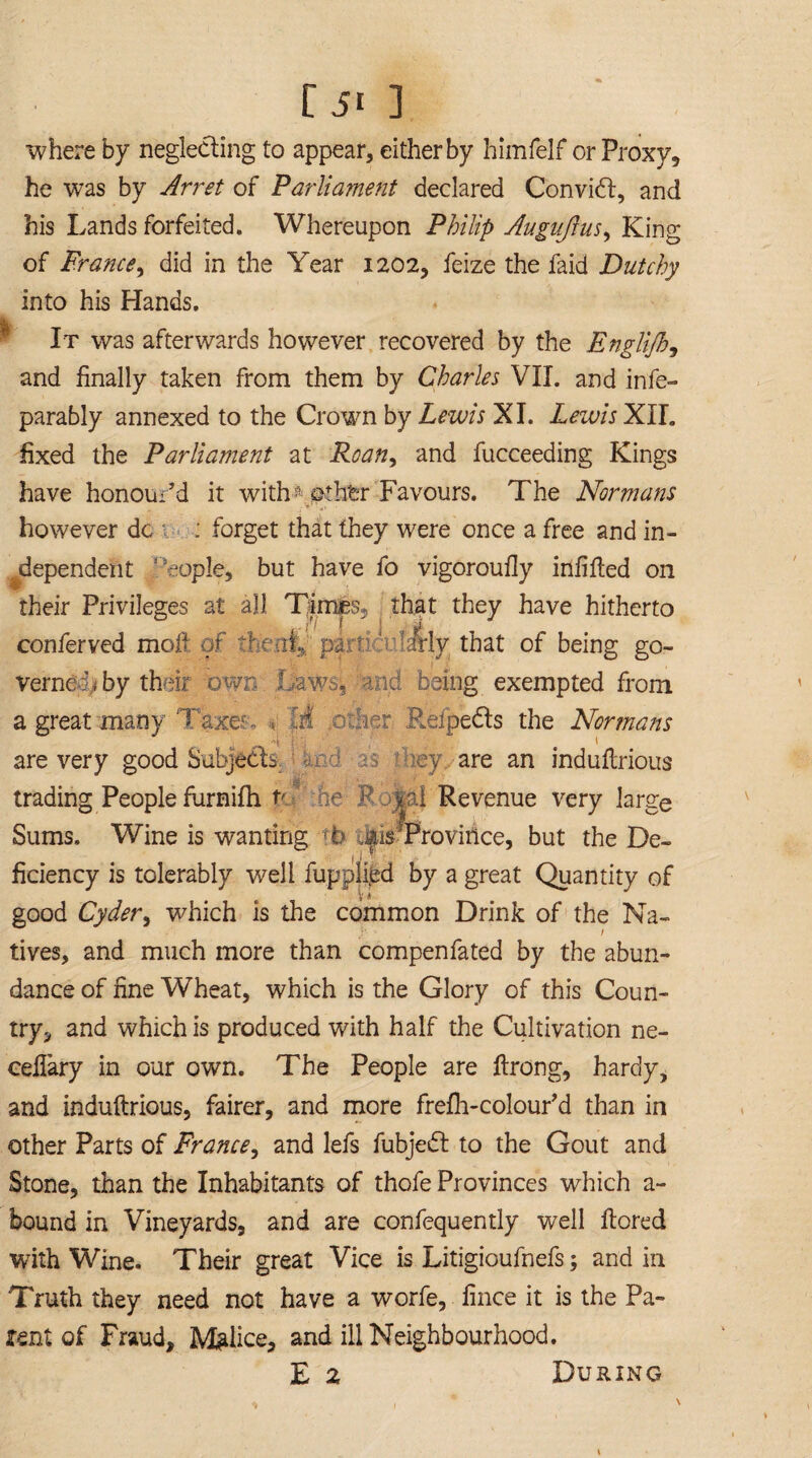 where by neglecting to appear, either by himfelf or Proxy, he was by Arret of Parliament declared Convidt, and his Lands forfeited. Whereupon Philip Augujlus, King of France, did in the Year 1202, feize the faid Dutchy into his Hands. It was afterwards however recovered by the Englijh, and finally taken from them by Charles VII. and infe- parably annexed to the Crown by Lewis XI. Lewis XII. fixed the Parliament at Roan, and fucceeding Kings have honour’d it with? j&thfer Favours. The Normans however dc : forget that they were once a free and in¬ dependent 1 eople, but have fo vigoroufly infilled on their Privileges at all Times*, that they have hitherto conferved mofl of Teat* p&vn sfrly that of being go¬ verned,, by their own Utws3 and being exempted from a great many Taxes. . V Rdpedls the Normans 1 1 are very good Subjects. - ey are an indultrious trading People furnifh p hr P y:il Revenue very large Sums. Wine is wanting (b jus Province, but the De¬ ficiency is tolerably well fupplied by a great Quantity of V i good Cyder, which is the common Drink of the Na- tives, and much more than compenfated by the abun¬ dance of fine Wheat, which is the Glory of this Coun¬ try,, and which is produced with half the Cultivation ne- ceilary in our own. The People are ftrong, hardy, and indultrious, fairer, and more frelh-colour’d than in other Parts of France, and lefs fubjedt to the Gout and Stone, than the Inhabitants of thofe Provinces which a- bound in Vineyards, and are confequently well Itored with Wine. Their great Vice is Litigioufnefs; and in Truth they need not have a worfe, fince it is the Pa¬ rent of Fraud, Malice, and ill Neighbourhood. E z During