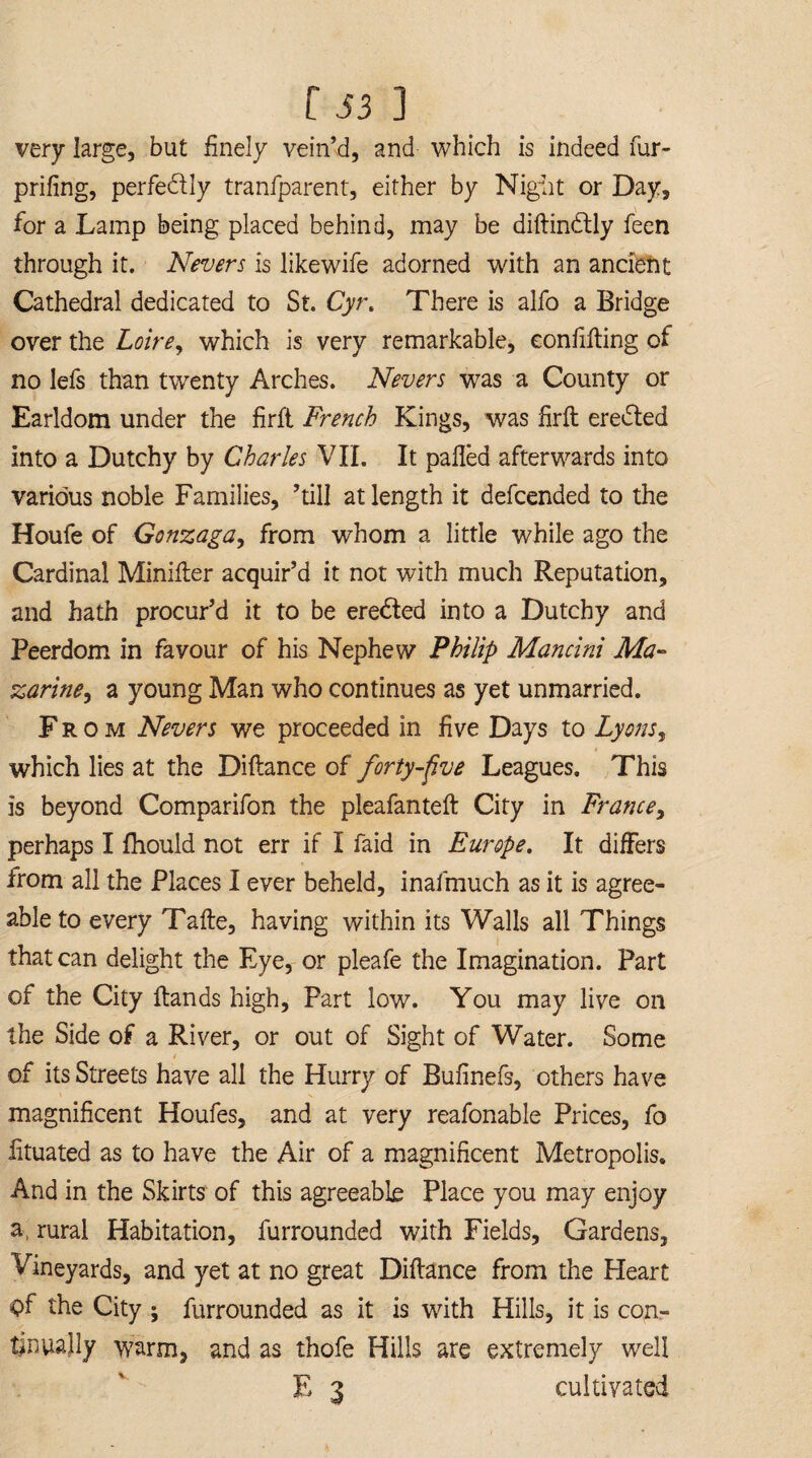 very large, but finely vein’d, and which is indeed fur- prifing, perfectly tranfparent, either by Night or Day, for a Lamp being placed behind, may be diftindtly feen through it. Nevers is likewife adorned with an ancient Cathedral dedicated to St. Cyt\ There is alfo a Bridge over the Loire, which is very remarkable, eonfifting of no lefs than twenty Arches. Nevers was a County or Earldom under the firfl French Kings, was fir ft eredted into a Dutchy by Charles VII. It palled afterwards into various noble Families, hill at length it defcended to the Houfe of Gonzaga, from whom a little while ago the Cardinal Minifter acquir’d it not with much Reputation, and hath procur’d it to be eredted into a Dutchy and Peerdom in favour of his Nephew Philip Mancini Ma¬ zarine ^ a young Man who continues as yet unmarried. Fr o m Nevers we proceeded in five Days to Lyons, which lies at the Diftance of forty-five Leagues. This is beyond Comparifon the pleafanteft City in France, perhaps I Ihould not err if I faid in Europe. It differs from all the Places I ever beheld, inafmuch as it is agree¬ able to every Tafte, having within its Walls all Things that can delight the Eye, or pleafe the Imagination. Part of the City ftands high, Part low. You may live on the Side of a River, or out of Sight of Water. Some / of its Streets have all the Hurry of Bufinefs, others have magnificent Houfes, and at very reafonable Prices, fo lituated as to have the Air of a magnificent Metropolis. And in the Skirts of this agreeable Place you may enjoy a, rural Habitation, furrounded with Fields, Gardens, Vineyards, and yet at no great Diftance from the Heart <)f the City ; furrounded as it is with Hills, it is con¬ tinually warm, and as thofe Hills are extremely well E 3 cultivated