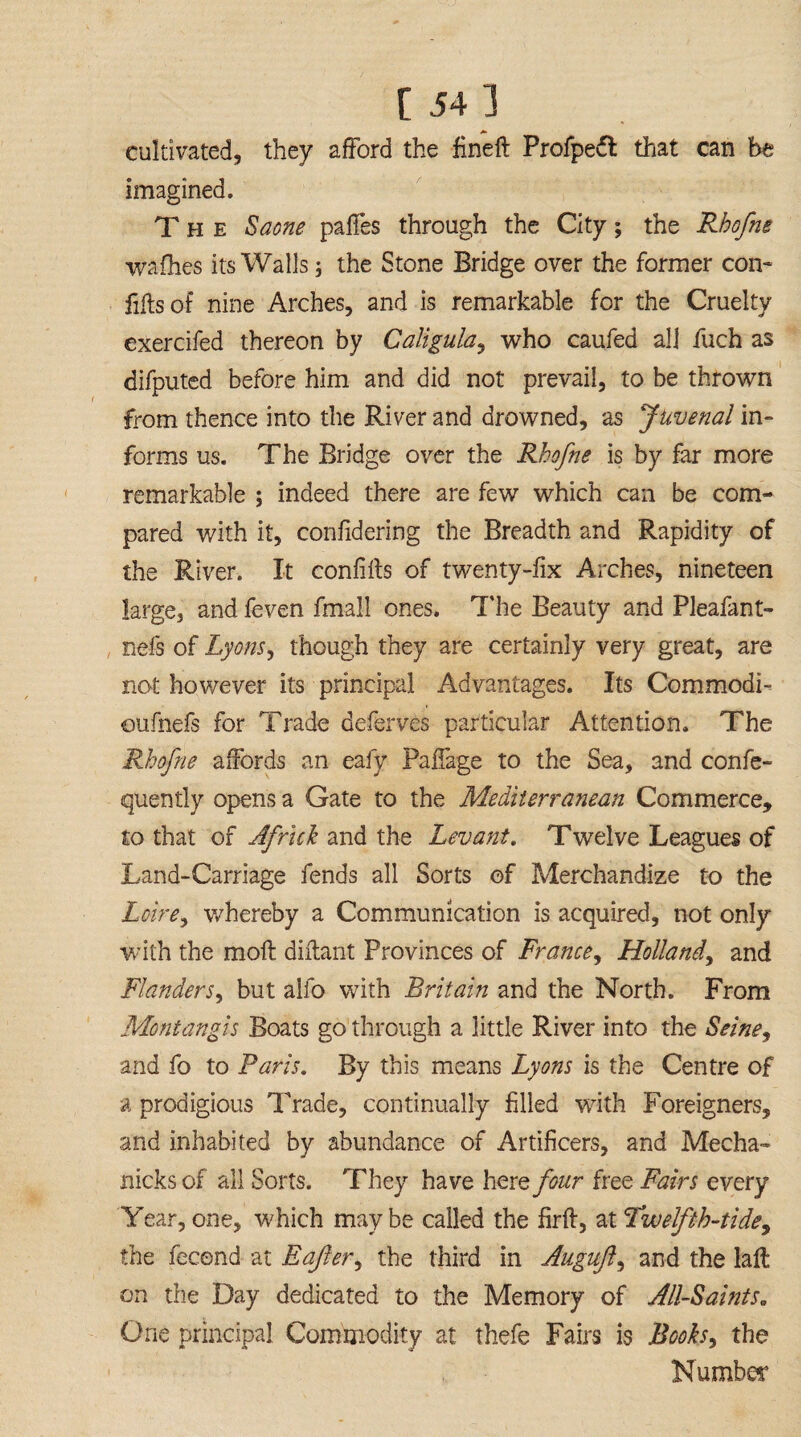 [ 54] cultivated, they afford the fine! Profpedl that can be imagined. The Saone pales through the City; the Rbofne wafhes its Walls; the Stone Bridge over the former con* Ms of nine Arches, and is remarkable for the Cruelty exercifed thereon by Caligula, who caufed all fuch as difputed before him and did not prevail, to be thrown from thence into the River and drowned, as Juvenal in¬ forms us. The Bridge over the Rbofne is by far more remarkable ; indeed there are few which can be com¬ pared with it, confidering the Breadth and Rapidity of the River. It confifts of twenty-fix Arches, nineteen large, and feven fmall ones. The Beauty and Pleafant- nefs of Lyons, though they are certainly very great, are not however its principal Advantages. Its Commodi- oufnefs for Trade deferves particular Attention. The Rbofne affords an eafy Paffage to the Sea, and confe- quently opens a Gate to the Mediterranean Commerce, to that of Africk and the Levant. Twelve Leagues of Land-Carriage fends all Sorts of Merchandize to the Loire, whereby a Communication is acquired, not only with the moft diffant Provinces of France, Holland, and Flanders, but alfo with Britain and the North. From Montangis Boats go through a little River into the Seine, and fo to Paris. By this means Lyons is the Centre of a prodigious Trade, continually filled with Foreigners, and inhabited by abundance of Artificers, and Mecha- nicks of all Sorts. They have here four free Fairs every Year, one, which maybe called the firft, at Twelfth-tide, the fecond at Eajler, the third in Auguft, and the laft on the Day dedicated to the Memory of All-Saints„ One principal Commodity at thefe Fairs is Books, the Number