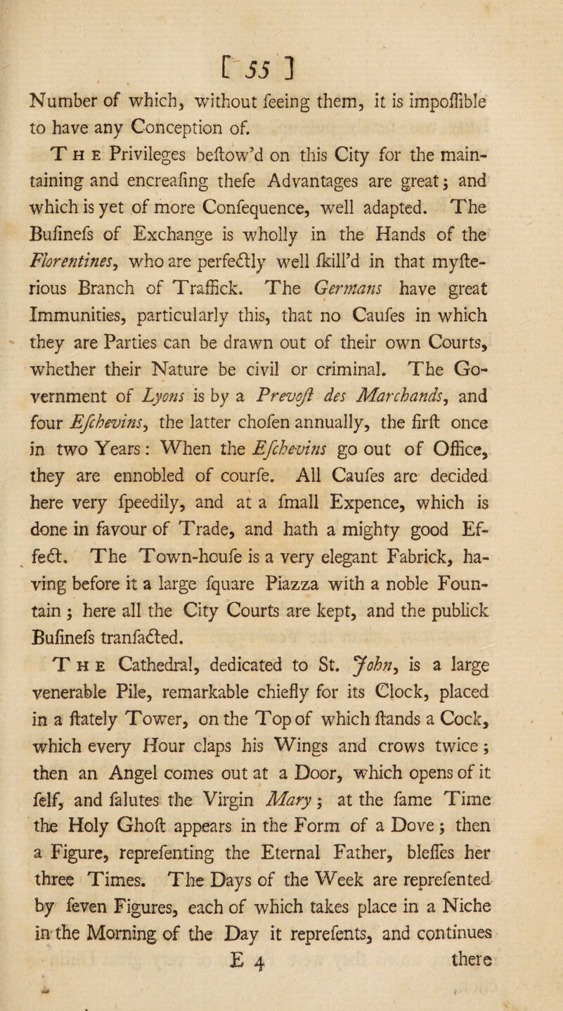 Number of which* without feeing them, it is impoffible to have any Conception of. The Privileges bellow’d on this City for the main¬ taining and encrealing thefe Advantages are great; and which is yet of more Confequence, well adapted. The Bufinefs of Exchange is wholly in the Hands of the Florentines, who are perfectly well /kill’d in that myfte- rious Branch of Traffick. The Germans have great Immunities, particularly this, that no Caufes in which they are Parties can be drawn out of their own Courts, whether their Nature be civil or criminal. The Go¬ vernment of Lyons is by a Prevoji des Marchands, and four EfchevinSj the latter chofen annually, the firft once in two Years: When the Efchevins go out of Office, they are ennobled of courfe. All Caufes are decided here very fpeedily, and at a fmall Expence, which is done in favour of Trade, and hath a mighty good Ef¬ fect. The Town-houfe is a very elegant Fabrick, ha¬ ving before it a large fquare Piazza with a noble Foun¬ tain ; here all the City Courts are kept, and the publick Bufinefs tranfadled. The Cathedral, dedicated to St. John, is a large venerable Pile, remarkable chiefly for its Clock, placed in a /lately Tower, on the Top of which Hands a Cock, which every Hour claps his Wings and crows twice; then an Angel comes out at a Door, which opens of it felf, and falutes the Virgin Mary; at the fame Time the Holy Ghoft appears in the Form of a Dove; then a Figure, reprefenting the Eternal Father, blefles her three Times. The Days of the Week are reprefented by feven Figures, each of which takes place in a Niche in the Morning of the Day it reprefents, and continues E 4 there