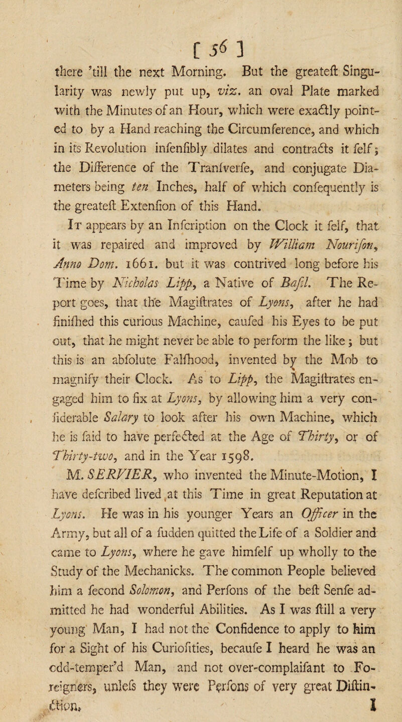 [ 5* 3 there ’till the next Morning. But the greateft Singu¬ larity was newly put up, viz. an oval Plate marked with the Minutes of an Hour, which were exactly point¬ ed to by a Hand reaching the Circumference, and which in its Revolution infenlibly dilates and contracts it felf $ the Difference of the Tranlverfe, and conjugate Dia¬ meters being ten Inches, half of which confequently is the greateft Extenfion of this Hand. It appears by an Infcription on the Clock it felf, that it was repaired and improved by William Nourifoti, Anno Dom. 1661. but it was contrived long before his Time by Nicholas- Lipp, a Native of Raff. The Re¬ port goes, that the Magiftrates of Lyons, after he had finifhed this curious Machine, caufea his Eyes to be put out, that he might never be able to perform the like; but this is an abfolute Falfhood, invented by the Mob to magnify their Clock. As to Lipp, the Magiftrates en¬ gaged him to fix at Lyons, by allowing him a very con- fiderable Salary to look after his own Machine, which he is faid to have perfected at the Age of Thirty, or of Thirty-two, and in the Year 1598. M. SERV1ER, who invented the Minute-Motion, I have defcribed lived at this Time in great Reputation at Lyons. He was in his younger Years an Officer in the Army, but all of a hidden quitted the Life of a Soldier and came to Lyons, where he gave himfelf up wholly to the Study of the Mechanicks. The common People believed him a fecond Solomon, and Perfons of the belt Senfe ad¬ mitted he had wonderful Abilities. As I was ftill a very young Man, I had not the Confidence to apply to him for a Sight of his Curiofities, becaufe I heard he was an cdd-temper’d Man, and not over-complaifant to Fo¬ reigners, unlefs they were Perfons of very great Diftin- ftion* ' I