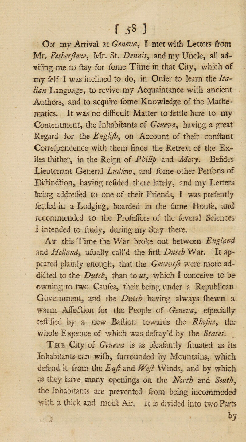 On my Arrival at Geneva, I met with Letters from Mr. Fetherftone, Mr. St. Dennis, and my Uncle, all ad- Tiling me to ftay for forne Time in that City, which of my felf I was inclined to do, in Order to learn the Ita¬ lian Language, to revive my Acquaintance with ancient Authors, and to acquire fome Knowledge of the Mathe¬ matics. It was no difficult Matter to fettle here to my Contentment, the Inhabitants of Geneva, having a great Regard for the Englijh, on Account of their conftant Correfpondence with them fince the Retreat of the Ex¬ iles thither, in the Reign of Philip and Mary. Belides Lieutenant General Ludlow, and fome other Perfons of Diftindlion, having refided there lately, and my Letters being addreffied to one of their Friends, I was prefen tly fettled in a Lodging, boarded in the fame Houfe, and recommended to the Profellors of the feveral Sciences I intended to ftudy, during my Stay there. At this Time the War broke out between England and Holland, ufually call’d the firft Dutch War. It ap¬ peared plainly enough, that the Genevefe were more ad¬ dicted to the Dutch, than to us, which I conceive to be owning to two Caufes, their being under a Republican Government, and the Dutch having always fhewn a warm Affection for the People of Geneva, efpecially testified by a new Baftion towards the Rhofne, the ¥/hole Expence of which was defray’d by the States. The City of Geneva is as pleafantly lituated as its Inhabitants can wifh, furrounded by Mountains, which defend it from the Eafi and JVeJl Winds, and by which as they have many openings on the North and South, the Inhabitants are prevented from being incommoded with a thick and moiil Air. It is divided into two Parts