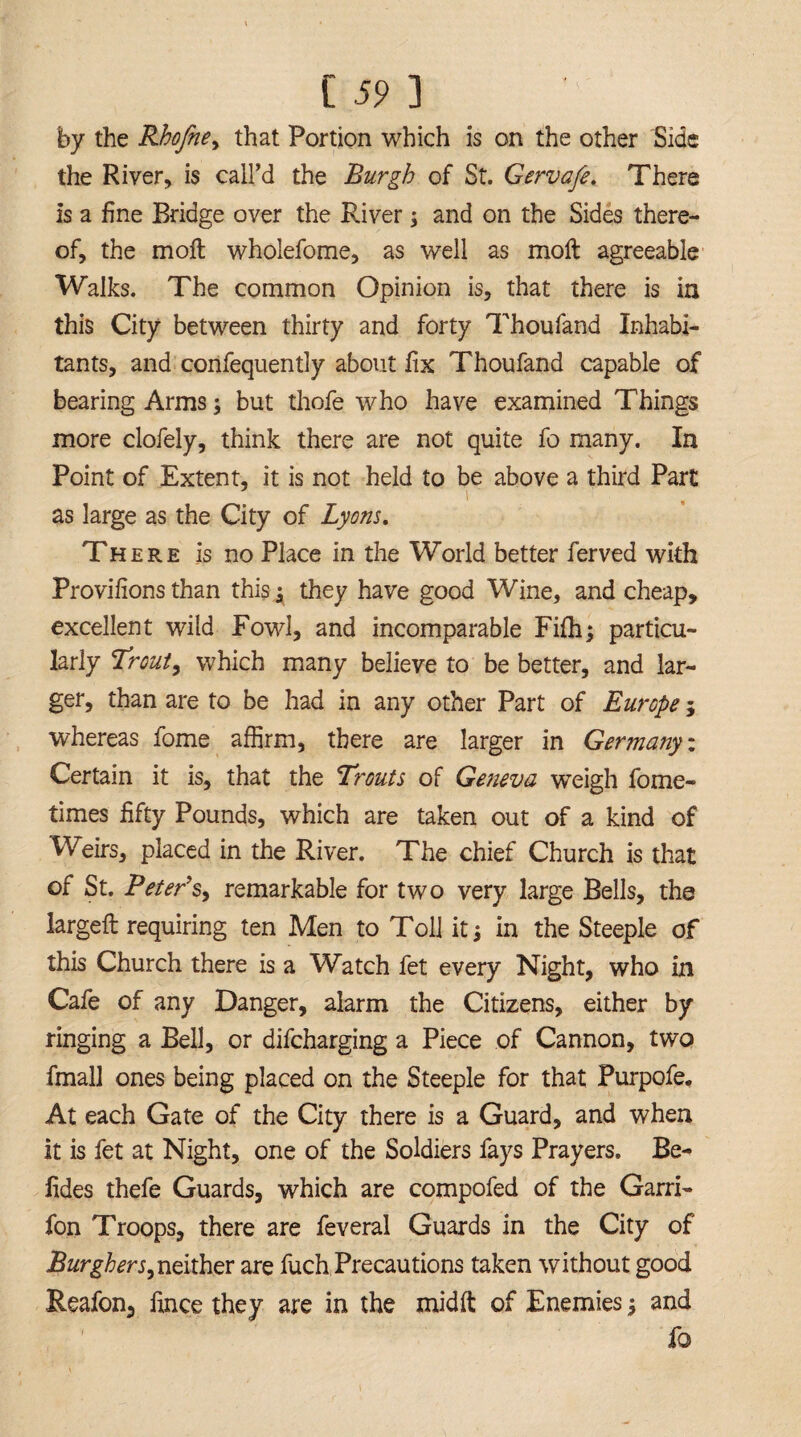 by the Rhofne, that Portion which is on the other Side the River, is call’d the Burgh of St. Gervafe. There is a fine Bridge over the River; and on the Sides there¬ of, the moil wholefome, as well as molt agreeable Walks. The common Opinion is, that there is in this City between thirty and forty Thoufand Inhabi¬ tants, and confequently about fix Thoufand capable of bearing Arms; but thofe who have examined Things more clofely, think there are not quite fo many. In Point of Extent, it is not held to be above a third Part as large as the City of Lyons. There is no Place in the World better ferved with Provifions than this they have good Wine, and cheap, excellent wild Fowl, and incomparable Fifh; particu¬ larly Trout, which many believe to be better, and lar¬ ger, than are to be had in any other Part of Europe; whereas fome affirm, there are larger in Germa?iy: Certain it is, that the Trouts of Geneva weigh fome- times fifty Pounds, which are taken out of a kind of Weirs, placed in the River. The chief Church is that of St. Peter's, remarkable for two very large Bells, the largeft requiring ten Men to Toll it; in the Steeple of this Church there is a Watch fet every Night, who in Cafe of any Danger, alarm the Citizens, either by ringing a Bell, or difeharging a Piece of Cannon, two fmall ones being placed on the Steeple for that Purpofe, At each Gate of the City there is a Guard, and when it is fet at Night, one of the Soldiers fays Prayers. Be- fides thefe Guards, which are compofed of the Garri- fon Troops, there are feveral Guards in the City of Burghers, neither are fuch Precautions taken without good Reafon, lince they are in the midft of Enemies $ and fo