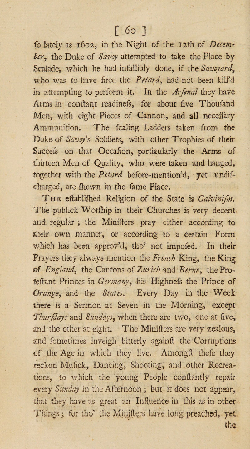 fo lately as 1602, in the Night of the 12 th of Decem¬ ber, the Duke of Savoy attempted to take the Place by Scaiade, which he had infallibly done, if the Savoyard, who was to have fired the Petard, had not been kill’d in attempting to perform it. In the Arfenal they have Arms in conftant readinefs, for about five Thoufand Men, with eight Pieces of Cannon, and all neceflary Ammunition. The fcaling Ladders taken from the Duke of Savoy's Soldiers, with other Trophies of their Succefs on that Occafion, particularly the Arms of thirteen Men of Quality, who were taken and hanged, together with the Petard be fore-mention’d, yet under¬ charged, are {hewn in the fame Place. The eftablifhed Religion of the State is Calvinifm. The publick Worfhip in their Churches is very decent - and regular ; the Minifters pray either according to Sheir own manner, or according to a certain Form which has been approv’d, tho’ not impofed. In their Prayers they always mention the French King, the King of England, the Cantons of Zurich and Berne, the Pro- feftant Princes in Germany, his Highnefs the Prince of Orange, and the States. Every Day in the Week there is a Sermon at Seven in the Morning, except Thurfdays and Sundays, when there are two, one at five, and the other at eight. The Minifters are very zealous, and fometitries inveigh bitterly againft the Corruptions of the Age in which they live. Amongft thefe they reckon Mufick, Dancing, Shooting, and . other Recrea¬ tions, to which the young People conftantly repair every Sunday in the Afternoon ; but it does not appear, that they have as great an Influence in this as in other * Tilings; for tho’ the Minifters have long preached, yet the