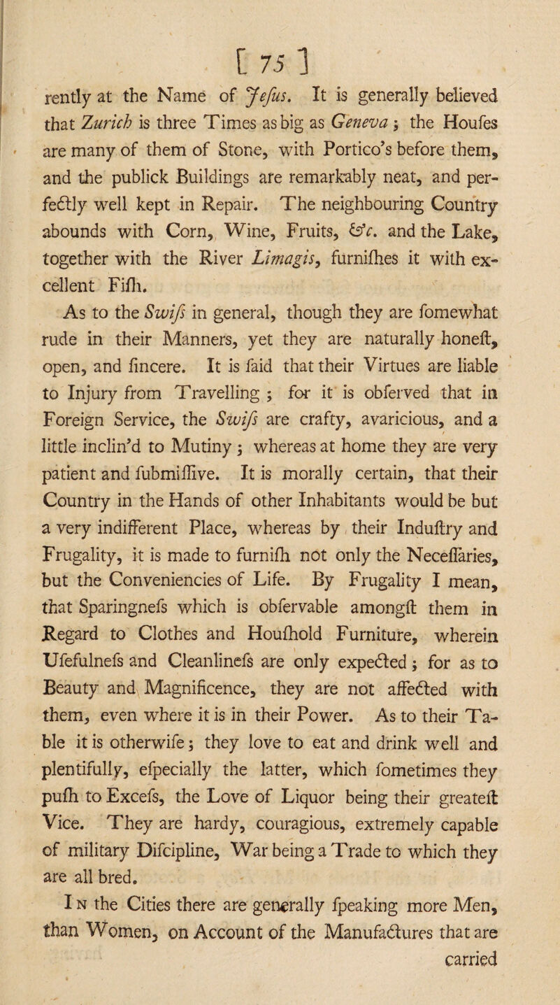 rently at the Name of Jefus. It is generally believed that Zurich is three Times as big as Geneva -9 the Houfes are many of them of Stone, with Portico's before them, and the publick Buildings are remarkably neat, and per¬ fectly well kept in Repair. The neighbouring Country abounds with Corn, Wine, Fruits, &c. and the Lake, together with the River Limagis, furnifhes it with ex¬ cellent Fifh. As to the Swifs in general, though they are fomewhat rude in their Manners, yet they are naturally honeft, open, and fincere. It is faid that their Virtues are liable to Injury from Travelling ; for it is obferved that ill Foreign Service, the Swifs are crafty, avaricious, and a little inclin’d to Mutiny j whereas at home they are very patient and fubmiffive. It is morally certain, that their Country in the Hands of other Inhabitants would be but a very indifferent Place, whereas by their Induftry and Frugality, it is made to furnifh not only the Neceflaries, but the Conveniencies of Life. By Frugality I mean, that Sparingnefs which is obfervable amongft them in Regard to Clothes and Houfhold Furniture, wherein Ufefulnefs and Cleanlinefs are only expedled; for as to Beauty and Magnificence, they are not affeCled with them, even where it is in their Power. As to their Ta¬ ble it is otherwife; they love to eat and drink well and plentifully, efpecially the latter, which fometimes they pufh to Excefs, the Love of Liquor being their greateft Vice. They are hardy, couragious, extremely capable of military Difcipline, War being a Trade to which they are all bred. I n the Cities there are generally fpeaking more Men, than Women, on Account of the Manufa&ures that are carried