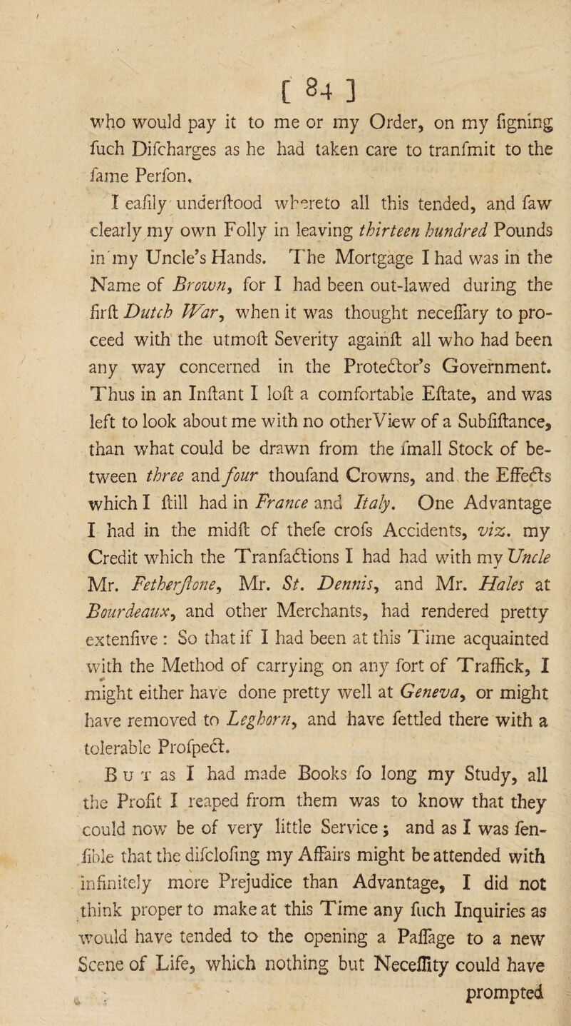 who would pay it to me or my Order, on my figning fuch Difcharges as he had taken care to tranfmit to the fame Perfon, I eafily underftood whereto all this tended, and faw clearly my own Folly in leaving thirteen hundred Pounds in'my Uncle’s Hands. The Mortgage I had was in the Name of Brown, for I had been out-lawed during the hr ft Dutch War, when it was thought necefiary to pro¬ ceed with the utmoft Severity againft all who had been any way concerned in the Protector’s Government. Thus in an Inftant I loft a comfortable Eftate, and was left to look about me with no other View of a Subfiftance, than what could be drawn from the fmall Stock of be¬ tween three and four thoufand Crowns, and the Effects which I ftill had in France and Italy, One Advantage I had in the midft of thefe crofs Accidents, viz, my Credit which the Tranfadtions I had had with my Uncle Mr. Fetherjlone, Mr. St. Dennis, and Mr. Hales at Bourdeaux, and other Merchants, had rendered pretty extenfive : So that if I had been at this Time acquainted with the Method of carrying on any fort of Traffick, I might either have done pretty well at Geneva, or might have removed to Leghorn, and have fettled there with a tolerable Profpect. B u x as I had made Books fo long my Study, all the Profit I reaped from them was to know that they could now be of very little Service; and as I was fen- lible that the difcloftng my Affairs might be attended with infinitely more Prejudice than Advantage, I did not think proper to make at this Time any fuch Inquiries as Would have tended to the opening a Paffage to a new Scene of Life, which nothing but Neceflity could have ; ' prompted