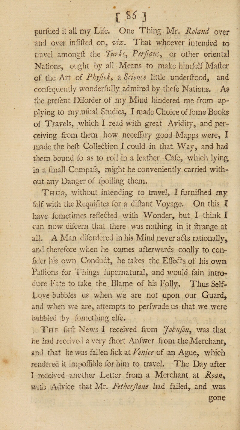 [ 55 ] purfued it all my Life. One Thing Mr. Roland over and over in lifted on, viz. That whoever intended to travel amongft the Turks, Perftans, or other oriental Nations, ought by all Means to make himfelf Mailer of the Art of Phyfick, a Science little underftood, and consequently wonderfully admired by thefe Nations. As the prefent Diforder of my Mind hindered me from ap¬ plying to my ufual Studies, I made Choice of fome Books of Travels, which I read with great Avidity, and per¬ ceiving from them how necelfary good Mapps were, I made the belt Collection I could in that Way, and had them bound fo as to roll in a leather Cafe, which lying in a fmall Compafs, might be conveniently carried with¬ out any Danger of fpoiling them. Thus, without intending to travel, I furnifhed my felf with the Requifites for a diftant Voyage. On this I have fometimes reflected with Wonder, but I think I can now difcern that there was nothing in it ftrange at all. A Man difordered in his Mind never a£ts rationally* and therefore when he comes afterwards cooljy to con- fider his own Conduct, he takes the Effects of his own Paflions for Things fupernatural, and would fain intro¬ duce Fate to take the Blame of his Folly. Thus Self- Love bubbles us wdien we are not upon our Guard, and when we are, attempts to perfwade us that we vrere bubbled by fomething elfe. The firft News I received from Jobnfon, was that lie had received a very fhort Anfwer from the Merchant, and that he was fallen fick at Venice of an Ague, which rendered it impoflible for him to travel. The Day after I received another Letter from a Merchant at Roany with Advice that Mr. Fetherjlone had failed, and was