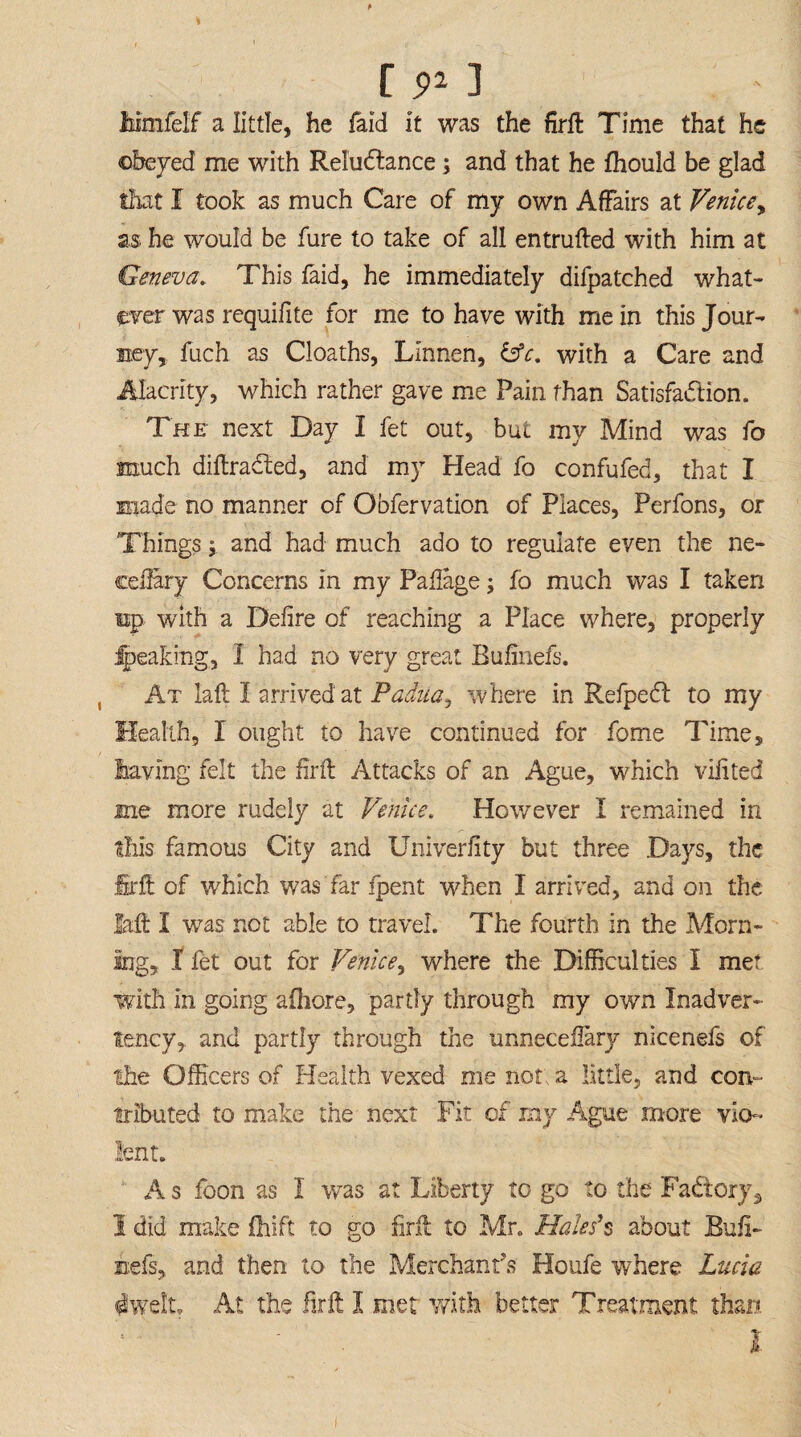 r ** ] Mmfelf a little, he faid it was the firft Time that he obeyed me with Reluctance; and that he fhould be glad that I took as much Care of my own Affairs at Venice, as, he would be fure to take of all entrufted with him at Geneva. This faid, he immediately difpatched what¬ ever was requifite for me to have with mein this Jour¬ ney, fuch as Cloaths, Linnen, &c. with a Care and Alacrity, which rather gave me Pain than Satisfaction. The next Day I fet out, but my Mind was fo much diftradted, and my Head fo confufed, that I made no manner of Obfervation of Places, Perfons, or Things 5 and had much ado to regulate even the ne- ceftary Concerns in my Paflage; fo much was I taken up with a Deiire of reaching a Place where, properly Ipeaking, I had no very great Bulinefs. At laft I arrived at Padua, where in Refpedt to my Health, I ought to have continued for fome Time, having felt the fir ft Attacks of an Ague, which viiited me more rudely at Venice. However I remained in this famous City and Univeriity but three Days, the firft of which was far fpent when I arrived, and on the M I was not able to travel. The fourth in the Morn¬ ing, I fet out for Venice, where the Difficulties I met with in going afhore, partly through my own Inadver¬ tency, and partly through the unneceflary nicenefs of the Officers of Health vexed me not; a little, and con¬ tributed to make the next Fit of my Ague more vio¬ lent. A s foon as I was at Liberty to go to the FaCtory, 1 did make Drift to go firft to Mr. Hales's about Eufi- nefs, and then to the Merchant's Houfe where Lucia dwelt. At the firft I met with better Treatment than