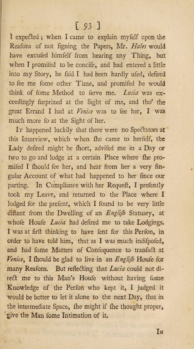 I expedled; when I came to explain myfelf upon the Reafons of not iigning the Papers, Mr. Hales would have excufed himfelf from hearing any Thing, but when I promifed to be concife, and had entered a little into my Story, he faid I had been hardly ufed, defired to fee me fome other Time, and promifed he would think of fome Method to ferve me. Lucia was ex¬ ceedingly furprized at the Sight of me, and tho’ the great Errand I had at Venice was to fee her, I was much more fo at the Sight of her. It happened luckily that there were no Spectators at this Interview, which when fhe came to herfelf, the Lady defired might be fhort, advifed me in a Day or two to go and lodge at a certain Place where fhe pro¬ mifed I fhould fee her, and hear from her a very lin¬ gular Account of what had happened to her lince our parting. In Compliance with her Requeft, I prefently took my Leave, and returned to the Place where I lodged for the prefent, which I found to be very little diftant from the Dwelling of an Englijh Statuary, at whofe Houfe Lucia had defired me to take Lodgings. I was at firft thinking to have fent for this Perfon, in order to have told him, that as I was much indifpofed, and had fome Matters of Confequence to tranfadt at Venice, I fhould be glad to live in an Englijh Houfe for many Reafons. But reflecting that Lucia could not di- redt me to this Man’s Houfe without having fome Knowledge of the Perfon who kept it, I judged it would be better to let it alone to the next Day, that in the intermediate Space, fhe might if fhe thought proper, ■give the Man fome Intimation of it,,