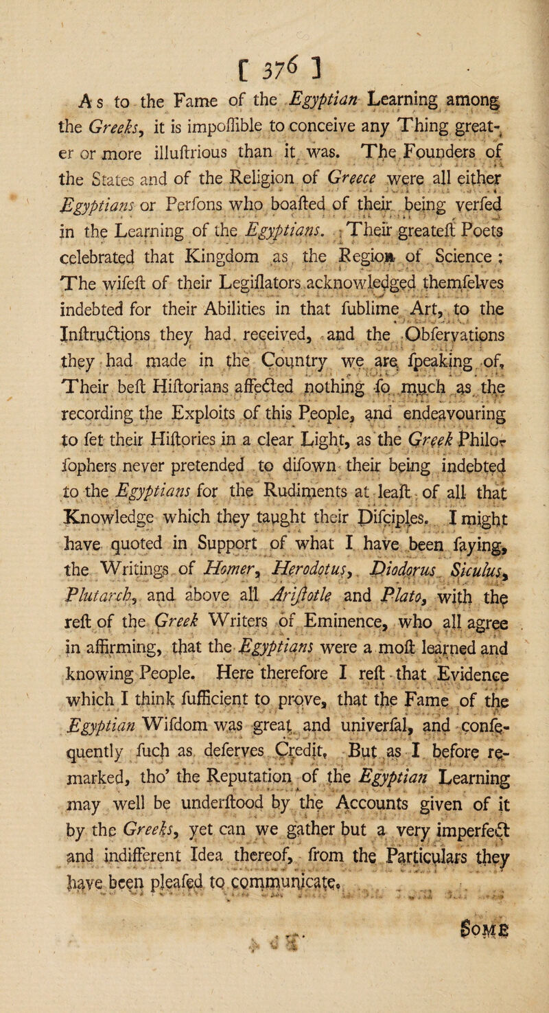 As to the Fame of the Egyptian Learning among the Greeks, it is impoffible to conceive any Thing great¬ er or more illuftrious than it was. The Founders of ; ' ' 1 ~ , ; . . : ; .i # 7 : , v- .a , • Ti the States and of the Religion of Greece were all either Egyptians or Perfons who boafted of their being verfed in the Learning of the Egyptians. . Their greateft Poets celebrated that Kingdom as, the Region of Science; The wifeft of their Legiflators acknowledged themfelves indebted for their Abilities in that fublime Art, to the Inftrudtions they had, received, and the Obferyations they had made in the Country we are fpeakjng of. Their beft Hiftorians affedted nothing fo much as. the recording the Exploits of this People, and endeavouring to fet their Hiftpries in a clear Light, as the Greek Philor fophers never pretended to difown their being indebted to the Egyptians for the Rudiments at leaft of all that Knowledge which they taught their Difciples. I might have quoted in Support of what I have been faying, the Writings of Homer, Herodotus, Diodorus Siculus.. Plutarch, and above all Arifiotle and Plato, with the reft of the Greek Writers of Eminence, who all agree in affirming, that thq Egyptians were a moft learned and knowing People. Here therefore I reft that Evidence which I think fufficient to prove, that the Fame of the ■ J, : . A Egyptian Wifdom was great and univerfal, and confq- quently fuch as deferves Credjt, But as I before re¬ marked, tho’ the Reputation of the Egyptian Learning may well be underftood by the Accounts given of it by the Greeks, yet can we gather but a very imperfect and indifferent Idea thereof, from the Particulars they have been pleafed to communicatee