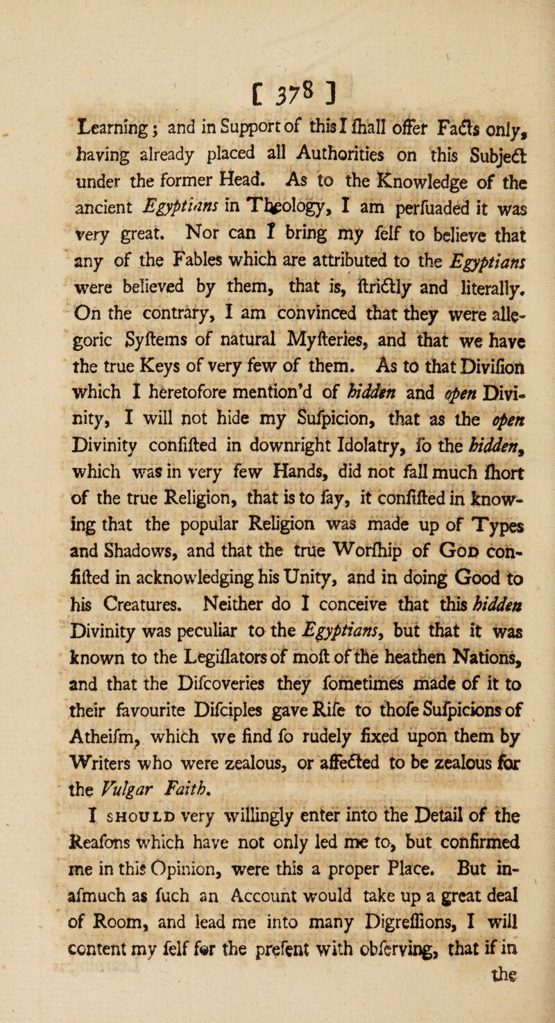 1378 ] Learning; and in Support of this I frail offer Fads only, having already placed all Authorities on this Subjed under the former Head. As to the Knowledge of the ancient Egyptians in Theology, I am perfuaded it was very great. Nor can I bring my feif to believe that any of the Fables which are attributed to the Egyptians were believed by them, that is, ilridly and literally. On the contrary, I am convinced that they were alle¬ goric Syftems of natural Myfteries, and that we have the true Keys of very few of them. As to that Divilion which I heretofore mention’d of hidden and open Divi¬ nity, I will not hide my Sufpicion, that as the open Divinity confifted in downright Idolatry, fo the hidden, which was in very few Hands, did not fall much frort of the true Religion, that is to fay, it confifted in know¬ ing that the popular Religion was made up of Types and Shadows, and that the true Worfhip of Goo con- lifted in acknowledging his Unity, and in doing Good to his Creatures, Neither do I conceive that this hidden Divinity was peculiar to the Egyptians, but that it was known to the Legiflators of moft of the heathen Nations, and that the Difcoveries they fometimes made of it to their favourite Difciples gave Rife to thofe Sufpicions of Atheifm, which we find fo rudely fixed upon them by Writers who were zealous, or affe&ed to be zealous for the Vulgar Faith. I should very willingly enter into the Detail of the Reafons which have not only led me to, but confirmed me in this Opinion, were this a proper Place. But in- afmuch as fuch an Account would take up a great deal of Room, and lead me into many Digreffions, I will content my felf for the prefent with obferving, that if in the