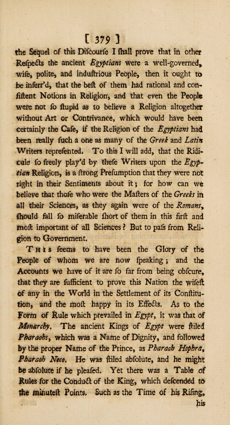 the Sequel of this Dilcourfe I fhall prove that in other Refpedts the ancient Egyptians were a well-governed* wife, polite, and induftrious People, then it ought to fbe inferr’d, that the belt of them had rational and con** liftent Notions in Religion1, and that even the People were not fo llupid as to believe a Religion altogether without Art or Contrivance, which would have been certainly the Cafe, if the Religion of the Egyptians had been really fuch a one as many of the Greek and Latin Writers reprefented. To this I will add, that the Ridi¬ cule fo freely play'd by thefe Writers upon the Egyp¬ tian Religion, is a ftrong Preemption that they were not right in their Sentiments about it; for how can we believe that thefe who were the Mailers of the Greeks in all their Sciences, as they again were of the Romans, fhould fell fo miferable fhort of them in this firft and moll important of all Sciences ? But to pafs from Reli¬ gion to Government, This feems to have been the Glory of the People of whom we are now fpeaking; and the Accounts we have of it are fo far from being obfeure, that they are fuffieient to prove this Nation the wifelt of any in the World in the Settlement of its Conllitu- tion, and the moll happy in its Effects. As to the Form of Rule which prevailed in Egypt, it was that of Monarchy. The ancient Kings of Egypt were filled Pharaohs, which was a Name of Dignity, and followed by the proper Name of the Prince, as Pharaoh Hophra, Pharaoh Neco, He was (tiled abfolute, and he might be abfolute if he pleafed. Yet there was a Table of Rules for the Conduct of the King, which defeended to fte minuteft Points. Such as the Time of his Riling, his
