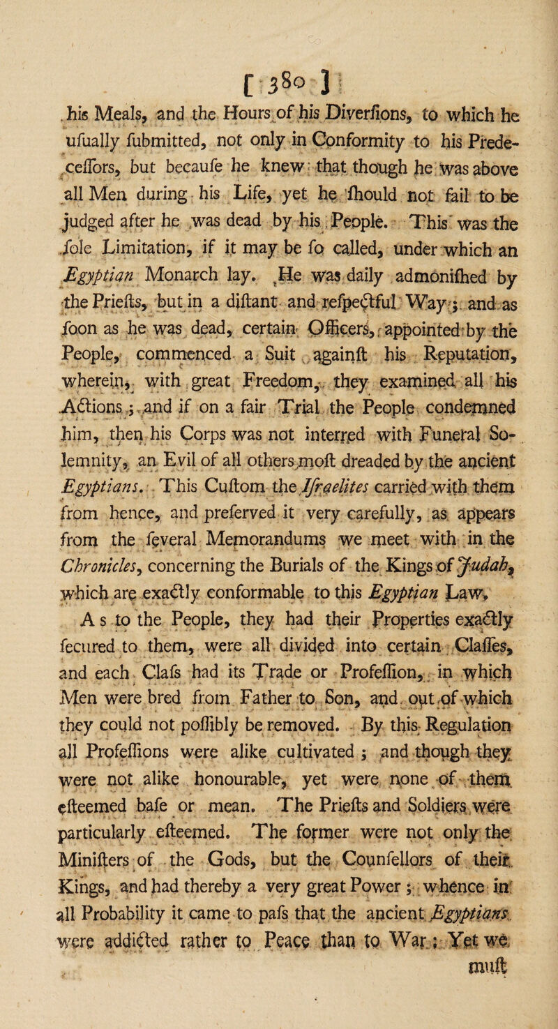 [3§o ]j . his Meals, and the Hours of his Diverfions, to which he ufually fubmitted, not only in Conformity to his Prede- ceftbrs, but becaufe he knew that though he was above all Men during his Life, yet he ihould not fail to be judged after he was dead by his People. This was the foie Limitation, if it may be fo called, under which an jEgyptian Monarch lay. ?He was daily admonifhed by •thePriefts, but in a diftant and refpedtful Way ; and. as foon as he was dead, certain Officers, appointed by the People, commenced a Suit ...^gainft his Reputation, wherein, with great Freedom, they examined all his .Actions ; and if on a fair Trial the People condemned him, then his Corps was not interred with Funeral So¬ lemnity, an E vil of all others molt dreaded by the ancient Egyptians. This Cuftom th elfr a elites carried with them from hence, and preserved it very carefully, as appears from the feveral Memorandums we meet with in the Chronicles, concerning the Burials of the Kings of Judah, which are exactly conformable to this Egyptian Law, A s to the People, they had their Properties exactly fecured to them, were all divided into certain Clailes, and each Ciafs had its Trade or Profeffion, in which Men were bred from Father to Son, and opt.of which they could not poffibly be removed. By this Regulation all Profeffions were alike cultivated ; and though they were not alike honourable, yet were none of them, efteemed bafe or mean. The Priefts and Soldiers were particularly efteemed. The former were not only the Minifters of . the Gods, but the Counfellors of their. Kings, and had thereby a very great Power; whence in all Probability it came to pafs that the ancient Egyptians were addicted rather to Peace than to War; Yet we mult