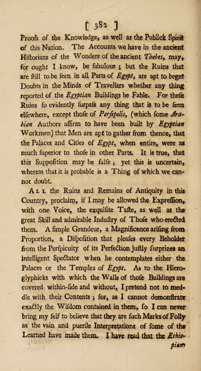 ti»* 1 Proofs of the Knowledge* as well as the Publick Spirit of this Nation. The Accounts we have in the ancient Hiftorians of the Wonders of the ancient Thebes, may* for ought I know, be fabulous ; but the Ruins that are ftill to be feen in all Parts of Egypt, are apt to beget Doubts in the Minds of Travellers whether any thing reported of the Egyptian Buildings be Fable* For thefe Ruins fo evidently furpafs any thing that is to be feen elfewhere, except thofe of Ferfepolis, (which fome Ara¬ bian Authors affirm to have been built by Egyptian Workmen) that Men are apt to gather from thence, that the Palaces and Cities of Egypt, when entire, were as much fuperior to thofe in other Parts. It is true, that this Suppofition may be falfe ; yet this is uncertain, whereas that it is probable is a Thing of which we can¬ not doubt. All the Ruins and Remains of Antiquity in this Country, proclaim, if I may be allowed the Expreffion, with one Voice, the exquifite Tafte, as well as the great Skill and admirable Induftry of Thofe who erefled them. A Ample Grandeur, a Magnificence arifing from Proportion, a Difpofition that pleafes every Beholder from the Perfpicuity of its Perfe&ion juftly furprizes an intelligent Spectator when he contemplates either the Palaces or the Temples of Egypt. As to the Hiero- glyphicks with which the Walls of thofe Buildings are covered within-fide and without, I pretend not to med¬ dle with their Contents j for, as I cannot demonftrate exactly the Wifdom contained in them, fo I can never bring my felf to believe that they are fuch Marks of Folly as the vain and puerile Interpretations of fome of the Learned have made them. I have read that the Ethio¬ pia
