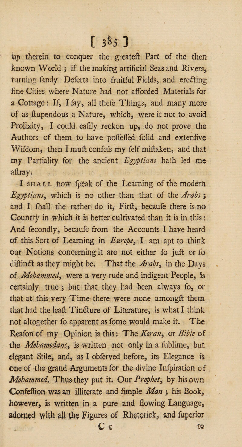 [ 3*5] tip therein to conquer the greateft Part of the then known World ; if the making artificial Seas and Rivers, turning Tandy Deferts into fruitful Fields, and erecting fine Cities where Nature had not afforded Materials for a Cottage: If, I fay, all thefe Things, and many more of as ftupendous a Nature, which, were it not to avoid Prolixity, I could eafily reckon up, do not prove the Authors of them to have poiTefTed folid and extenfive Wifdom j then I mull confefs my felf miftaken, and that my Partiality for the ancient Egyptians hath led me affray i I shall now fpeak of the Learning of the modern Egyptians, which is no other than that of the Arabs % and I fliall the rather do it* Firft, becaufe there is no Country in which it is better cultivated than it is in this: And fecondly, becaufe from the Accounts I have heard of this Sort of Learning in Europe, I am apt to think our Notions concerning it are not either fo juft or fo diftindl as they might be* That the Arabs, in the Days of Mohammed, were a very rude and indigent People, Is certainly true ; but that they had been always fo, or that at this very Time there were none amongft them that had theleaft Tindture of Literature, is what I think not altogether fo apparent as fome would make it. The Reafon of my Opinion is this: The Korany or Bible of the Mohamedans, is written not only in a fublime, but elegant Stile* and, as I obferved before, its Elegance is eneof the grand Arguments for the divine Infpiration of Mohammed. Thus they put it. Our Prophet, by his own Confeflion was an illiterate and fimple Man ; his Book, however, is written in a pure and flowing Language, adorned with all the Figures of Rhetorick, and fuperior C C tQ