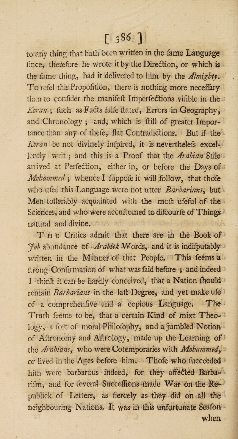 [ sS6 ] to any thing that hath been written in the fame Language iince, therefore he wrote it by the Direction, or which k the fame thing, had it delivered to him by the Almighty. To refel this Propohtion, there is nothing more necefiary than to confider the manifell Imperfe&ions vifible in the Koran \ fuch as FaCts falfe ftated, Errors in Geography, and Chronology \ and, which is Hill of greater Impor¬ tance than any of thefe, flat Contradictions. But if the Koran be not divinely infpired, it is neverthelefs excel¬ lently writ; and this is a Proof that the Arabian Stile arrived at Perfection, either in, or before the Days of Mohammed ; whence I fuppofe it will follow, that thofe who ufed this Language were not utter Barbarians, but Men tollerably acquainted with the moft ufeful of the Sciences, and who were accuftomed to difcourfe of Things natural and divine. The Critics admit that there are in the Book of Job abundance of Arabick Words, and it is indifputably written in the Manner of that People. This feems a itrong Confirmation of what was faid before ; and indeed I think it can be hardly conceived, that a Nation fhould remain Barbarians in the lail Degree, and yet make ufe of a comprehenfive and a copious Language. The Truth feems to be, that a certain Kind of mixt Theo¬ logy, a fort of moral Philofophy, and a jumbled Notion of Aftronomy and Aflrology, made up the Learning of the Arabians, who were Cotemporaries with Mohammed, or lived in the Ages before him. Thofe who fucceeded him were barbarous ihdeed, for they affeCted Barba- rifm, and for fevera‘1 Succeffionsmade War on the Re- publick of Letters, as fiercely as they did on all the neighbouring Nations. It was in this unfortunate Seafon when