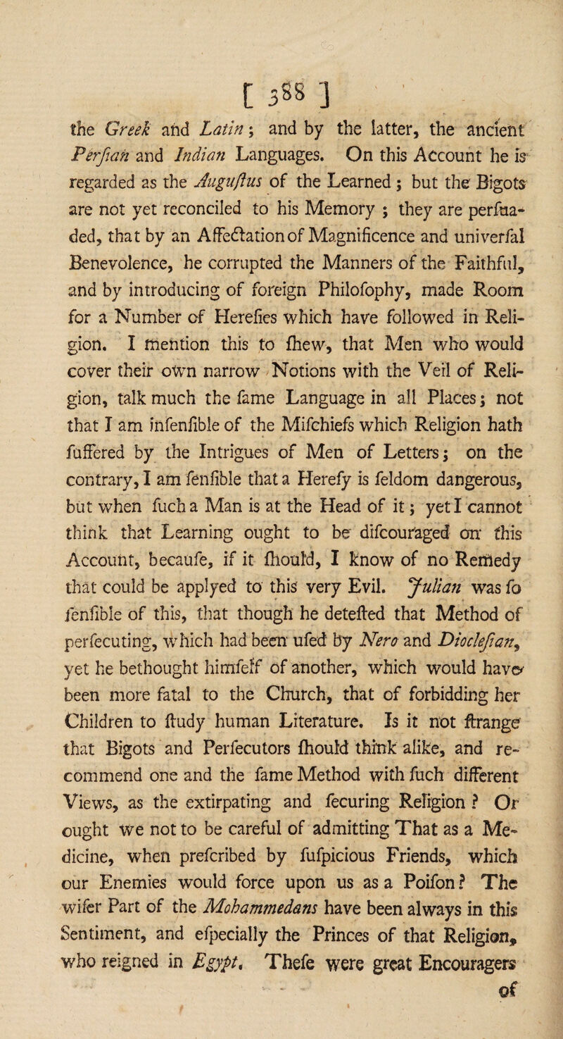 the Greek and Latin; and by the latter, the ancient Perfian and Indian Languages. On this Account he is regarded as the Augiiftus of the Learned ; but the- Bigots are not yet reconciled to his Memory ; they are perfua- ded, that by an AfFedlationof Magnificence and univerfal Benevolence, he corrupted the Manners of the Faithful, and by introducing of foreign Philofophy, made Room for a Number of Herefies which have followed in Reli¬ gion. I mention this to fhew, that Men who would cover their own narrow Notions with the Veil of Reli¬ gion, talk much the fame Language in all Places; not that I am infenlible of the Mifchiefs which Religion hath fuffered by the Intrigues of Men of Letters; on the contrary, I am fenfible that a Herefy is feldom dangerous, but when fucha Man is at the Head of it; yeti cannot think that Learning ought to be' difcouraged on1 this Account, becaufe, if it fhould, I know of no Remedy that could be applyed to this' very Evil. Julian was fo fenfible of this, that though he detefted that Method of perfecuting, which had been ufed by Nero and Dioclefian, yet he bethought himfeff of another, which would have* been more fatal to the Church, that of forbidding her Children to ftudy human Literature. Is it not ftrange that Bigots and Perfecutors fhould think alike, and re¬ commend one and the fame Method with fuch different Views, as the extirpating and fecuring Religion ? Or ought we not to be careful of admitting That as a Me¬ dicine, when prefcribed by fufpicious Friends, which our Enemies would force upon us as a Poifon ? The wifer Part of the Mohammedans have been always in this Sentiment, and efpecially the Princes of that Religion, who reigned in Egyptt Thefe were great Encouragers of