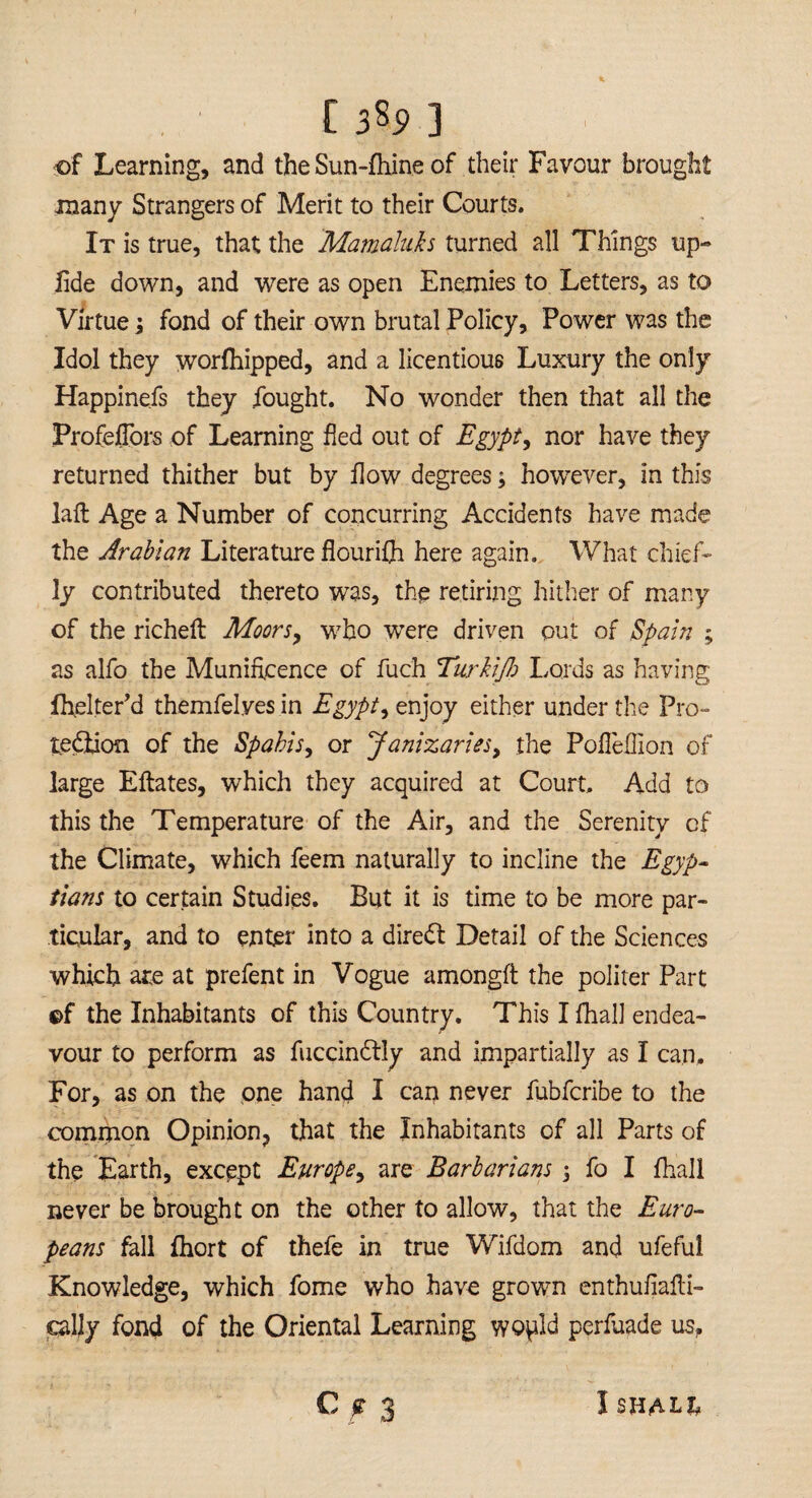 of Learning, and the Sun-fhine of their Favour brought many Strangers of Merit to their Courts. It is true, that the Mamahds turned all Things up- lide down, and were as open Enemies to Letters, as to Virtue; fond of their own brutal Policy, Power was the Idol they worfhipped, and a licentious Luxury the only Happiness they fought. No wonder then that all the Profeflbrs of Learning fled out of Egypt, nor have they returned thither but by flow degrees; however, in this laft Age a Number of concurring Accidents have made the Arabian Literature flourifh here again. What chief¬ ly contributed thereto was, the retiring hither of many of the richeft Moors, who were driven out of Spain ; as alfo the Munificence of fuch Turkijh Lords as having fhelter’d themfelyes in Egypt, enjoy either under the Pro¬ tection of the Spahis, or Janizaries, the Pofleflion of large Eftates, which they acquired at Court. Add to this the Temperature of the Air, and the Serenity of the Climate, which feem naturally to incline the Egyp¬ tians to certain Studies. But it is time to be more par¬ ticular, and to enter into a diredt Detail of the Sciences which are at prefent in Vogue among# the politer Part ©f the Inhabitants of this Country. This Ifhall endea¬ vour to perform as fuccindtly and impartially as I can. For, as on the one hand I can never fubfcribe to the common Opinion, that the Inhabitants of all Parts of the Earth, except Europe, are Barbarians, fo I fhall never be brought on the other to allow, that the Euro¬ peans fall fliort of thefe in true Wifdom and ufeful Knowledge, which fome who have grown enthufiafti- cally fond of the Oriental Learning wo^ld perfuade us, C g 3 I SHALL