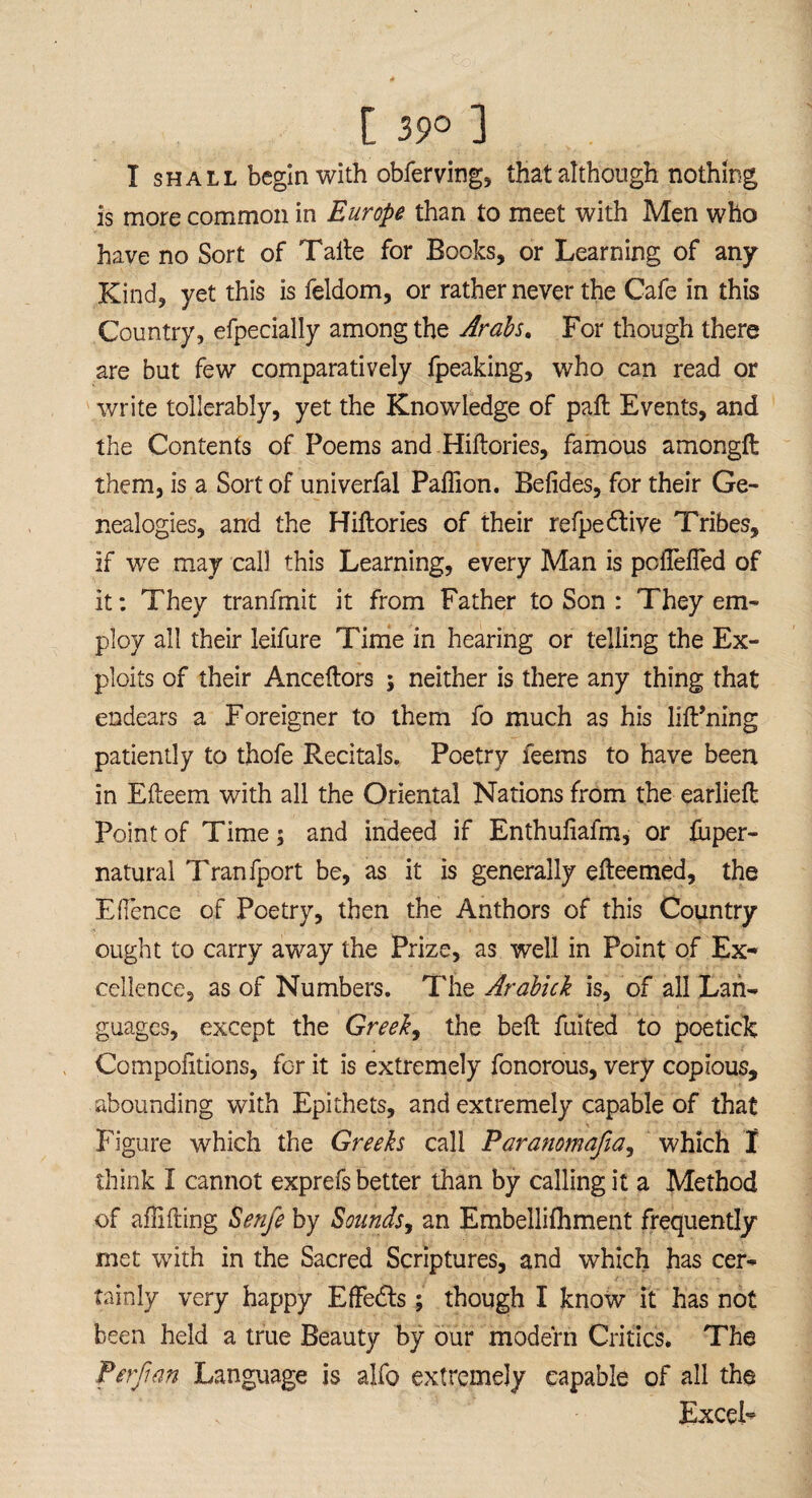 I shall begin with obferving, that although nothing is more common in Europe than to meet with Men who have no Sort of Taite for Books, or Learning of any Kind, yet this is feldom, or rather never the Cafe in this Country, efpecially among the Arabs. For though there are but few comparatively fpeaking, who can read or write tollerably, yet the Knowledge of paft Events, and the Contents of Poems and Hiftories, famous amongft them, is a Sort of univerfal Paffion. Betides, for their Ge¬ nealogies, and the Hiftories of their refpe&ive Tribes, if we may call this Learning, every Man is poflelTed of it: They tranfmit it from Father to Son : They em¬ ploy all their leifure Time in hearing or telling the Ex¬ ploits of their Anceftors ; neither is there any thing that endears a Foreigner to them fo much as his lift’ning patiently to thofe Recitals. Poetry feems to have been in Efteem with all the Oriental Nations from the earlieft Point of Time; and indeed if Enthuliafm, or fuper- natural Tranfport be, as it is generally efteemed, the EHence of Poetry, then the Anthors of this Country ought to carry away the Prize, as well in Point of Ex* cellence, as of Numbers. The Arabick is, of all Lan¬ guages, except the Greeks the belt fuited to poetide Compofitions, for it is extremely fonorous, very copious, abounding with Epithets, and extremely capable of that Figure which the Greeks call Paranomafia, which I think I cannot exprefs better than by calling it a Method of aflifting Senfe by Sounds, an Embellifhment frequently met with in the Sacred Scriptures, and which has cer¬ tainly very happy EfFedts; though I know it has not been held a true Beauty by our modern Critics. The Per ft an Language is alfo extremely capable of all the Excel*