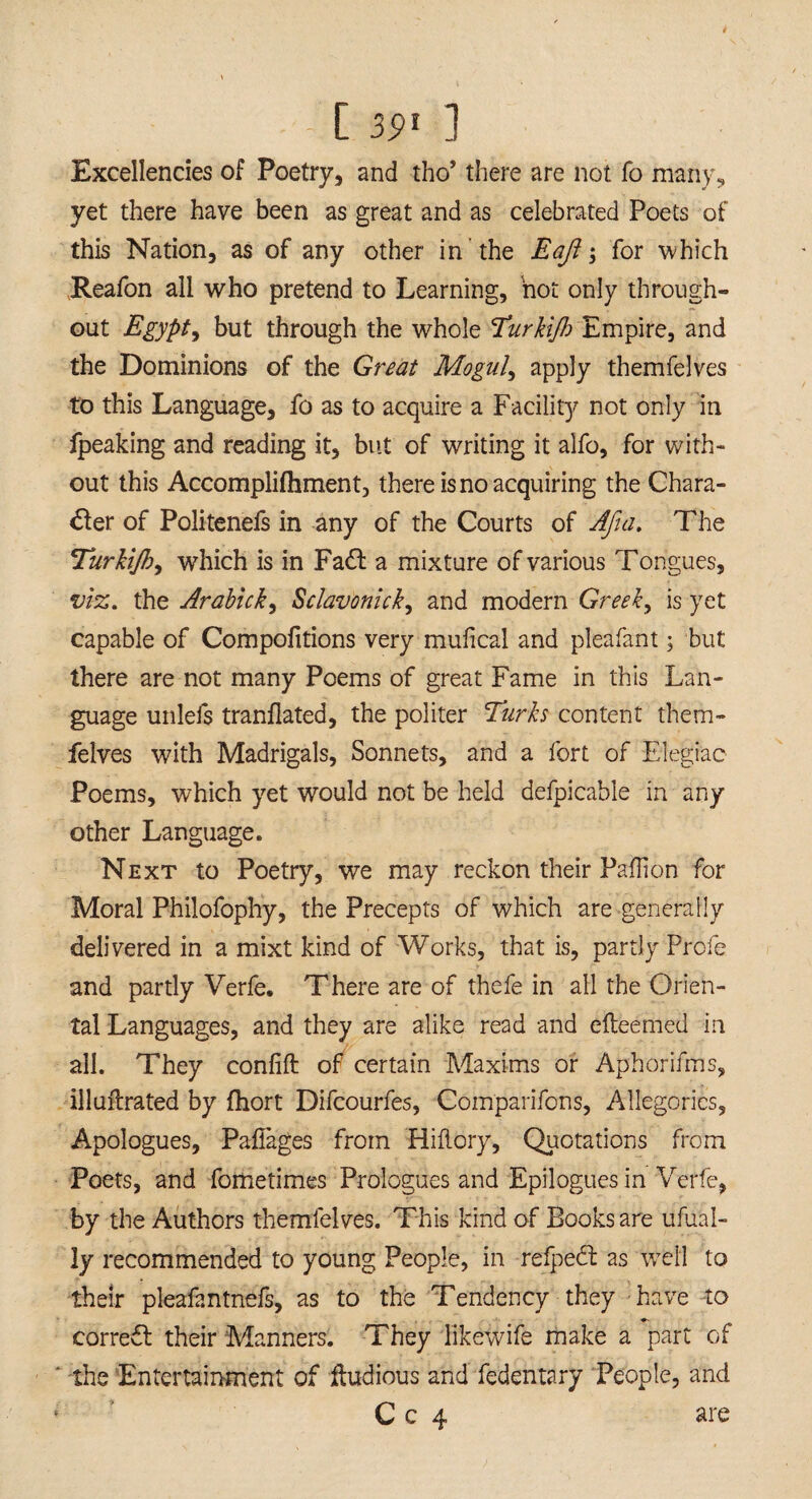 Excellencies of Poetry, and tho’ there are not fo many, yet there have been as great and as celebrated Poets of this Nation, as of any other in the Eaft \ for which Reafon all who pretend to Learning, hot only through¬ out Egypt, but through the whole Turkijh Empire, and the Dominions of the Great Moguls apply themfelves to this Language, fo as to acquire a Facility not only in ipeaking and reading it, but of writing it alfo, for with¬ out this Accompliftiment, there is no acquiring the Chara¬ cter of Politenefs in any of the Courts of Afia. The Turkijb, which is in Fadl a mixture of various Tongues, viz. the Arabick, Sclavonick, and modern Greeks is yet capable of Compofitions very mufical and pleafant; but there are not many Poems of great Fame in this Lan¬ guage unlefs tranflated, the politer Turks content them¬ felves with Madrigals, Sonnets, and a fort of Elegiac Poems, which yet would not be held defpicable in any other Language. Next to Poetry, we may reckon their Paflion for Moral Philofophy, the Precepts of which are generally delivered in a mixt kind of Works, that is, partly Profe and partly Verfe. There are of thefe in all the Orien¬ tal Languages, and they are alike read and efteemed in all. They confift of certain Maxims or Aphorifms, illuftrated by fhort Difcourfes, Comparifcns, Allegories, Apologues, Paflages from Hiilory, Quotations from Poets, and fometimes Prologues and Epilogues in Verfe, by the Authors themfelves. This kind of Books are ufual- ly recommended to young People, in refpedl as well to their pleafantnefs, as to the Tendency they have to correct their Manners. They likewife make a part of the Entertainment of fludious and fedentary People, and C c 4 are