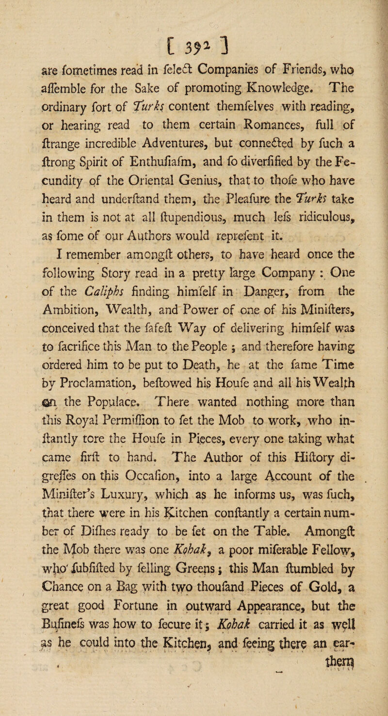 are fometimes read in feledt Companies of Friends, who ahemble for the Sake of promoting Knowledge. The ordinary fort of Turks content themfelves with reading, or hearing read to them certain Romances, full of Rrange incredible Adventures, but connected by fuch a Rrong Spirit of Enthufiafm, and fo diverfified by the Fe¬ cundity of the Oriental Genius, that to thole who have heard and underftand them, the Pleafure the Turks take in them is not at all fiupendious, much lefs ridiculous, as fome of our Authors would reprefent it. I remember among!! others, to have heard once the following Story read in a pretty large Company : One of the Caliphs finding himfelf in Danger, from the Ambition, Wealth, and Power of one of his Minifiers, conceived that the fafeft Way of delivering himfelf was to facrifice this Man to the People ; and therefore having ordered him to be put to Death, he at the fame Time by Proclamation, bellowed his Houfe and all his Wealth on the Populace. There wanted nothing more than this Royal Permifiion to fet the Mob to work, who in- ilantly tore the Houfe in Pieces, every one taking what came firft to hand. The Author of this Hiltory di- grefies on this Occafion, into a large Account of the Minilter’s Luxury, which as he informs us, was fuch, that there were in his Kitchen confiantly a certain num¬ ber of Difhes ready to be fet on the Table. Amonglt the Mob there was one Kohak, a poor miferable Fellow, who' fubfified by felling Greens j this Man Rumbled by Chance on a Bag with two thoufand Pieces of Gold, a great good Fortune in outward Appearance, but the Bufinels was how to fecure it: Kohak carried it as well #s he could into the Kitchen5 and feeing there an ear- , ther$ •/