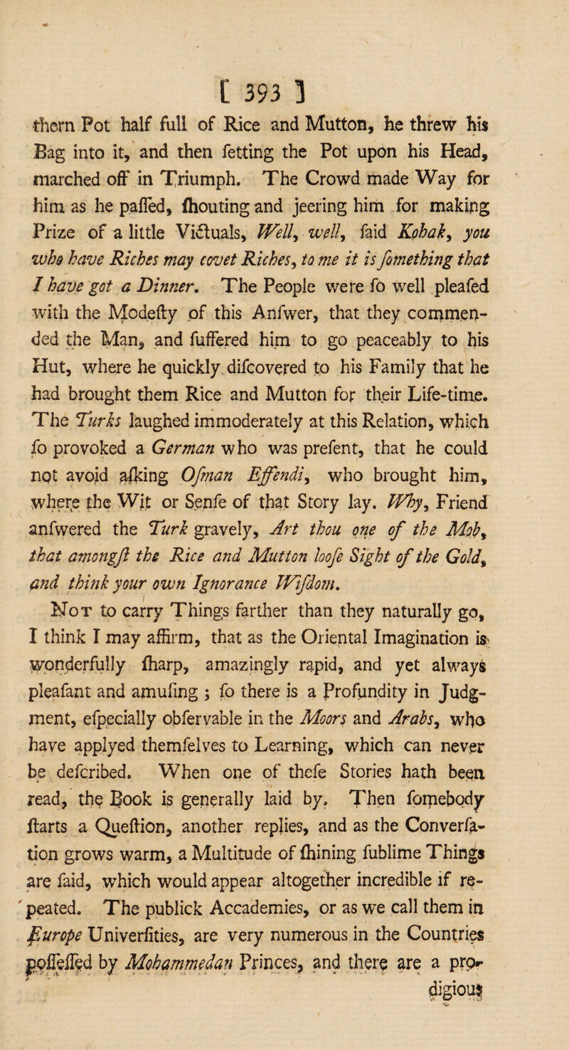them Pot half full of Rice and Mutton, he threw hi$ Bag into it, and then fetting the Pot upon his Head, marched off in Triumph. The Crowd made Way for him as he palled, ihouting and jeering him for making Prize of a little Victuals, Well, well, faid Kohak, you who have Riches may covet Riches, to me it is fomething that 1 have got a Dinner. The People were fo well pleafed with the Modefty of this Anfwer, that they commen¬ ded the Man, and fuffered him to go peaceably to his Hut, where he quickly difcovered to his Family that he had brought them Rice and Mutton for their Life-time. The Turks laughed immoderately at this Relation, which fo provoked a German who was prefent, that he could not avoid afldng Ofman Effendi, who brought him, where the Wit or Senfe of that Story lay. Why, Friend anfwered the Turk gravely. Art thou one of the Mob, that amongft the Rice and Mutton loofe Sight of the Gold, and think your own Ignorance Wifdom. Not to carry Things farther than they naturally go, I think T may affirm, that as the Oriental Imagination is? wonderfully fharp, amazingly rapid, and yet always pleafant and arnufmg ; fo there is a Profundity in Judg¬ ment, efpecially obfervable in the Moors and Arabs, who have applyed themfelves to Learning, which can never be defcribed. When one of thefe Stories hath been, read, the Book is generally laid by. Then fomebody Harts a Queftion, another replies, and as the Conven¬ tion grows warm, a Multitude of fhining fublime Things are faid, which would appear altogether incredible if re- ' peated. The publick Accademies, or as we call them in purope Univerlities, are very numerous in the Countries jiolMed by Mohammedan Princes, and there are a pro** digious