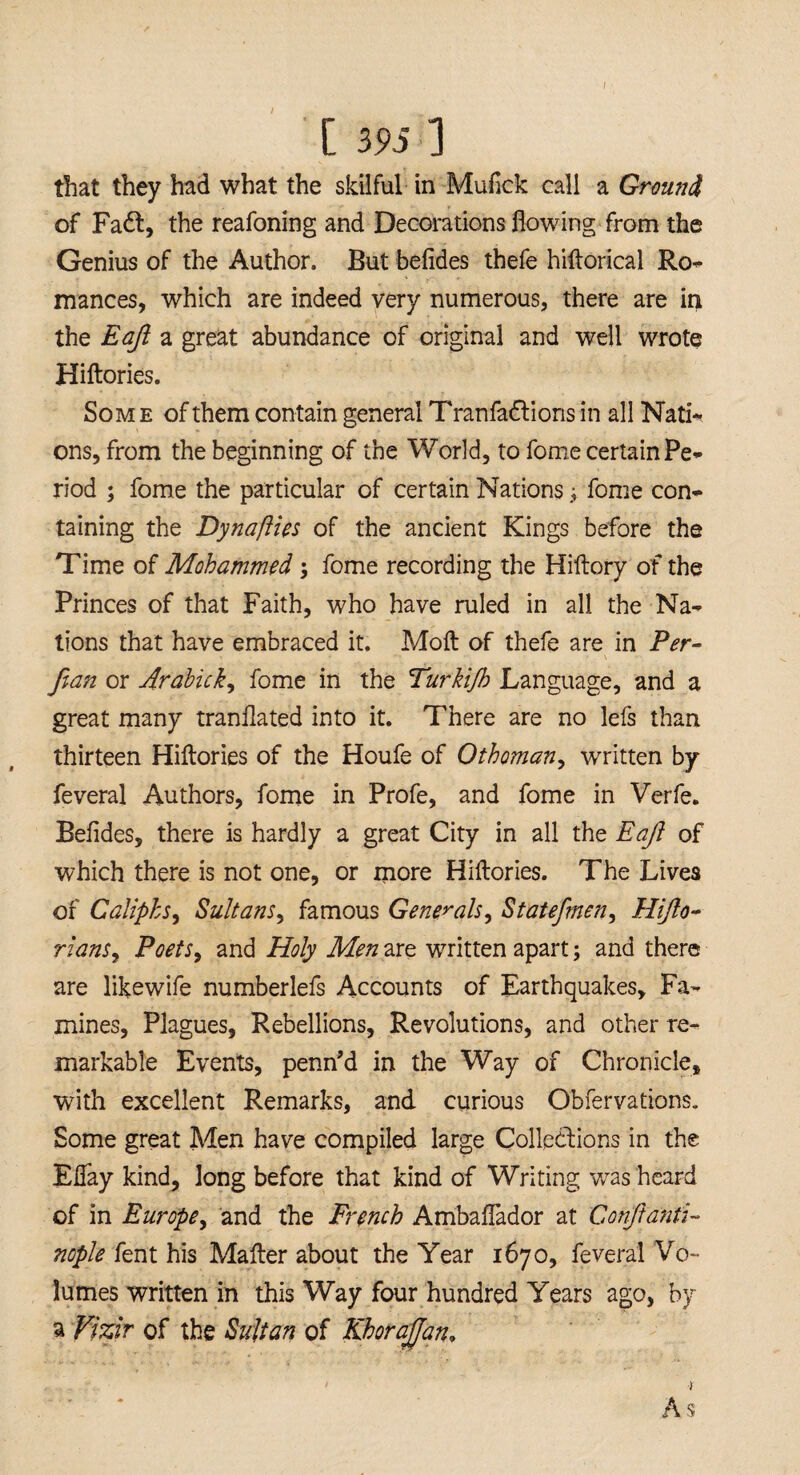 / [ m ] that they had what the skilful in Mufick call a Ground of Fadt, the reafoning and Decorations flowing from the Genius of the Author. But befides thefe hiftorical Ref¬ inances, which are indeed very numerous, there are in the Eaji a great abundance of original and well wrote Hiftories. Som e of them contain general Tranfadtions in all Nati-, ons, from the beginning of the World, to fome certain Pe¬ riod ; fome the particular of certain Nationsfome con¬ taining the Dynafties of the ancient Kings before the Time of Mohammed ; fome recording the Hiftory of the Princes of that Faith, who have ruled in all the Na¬ tions that have embraced it. Moft of thefe are in Per- fian or Arahick, fome in the Turkijh Language, and a great many tranflated into it. There are no lefs than thirteen Hiftories of the Houfe of Othoman, written by feveral Authors, fome in Profe, and fome in Verfe. Befldes, there is hardly a great City in all the Eaji of which there is not one, or more Hiftories. The Lives of Caliphs, Sultans, famous Generals, Statefmen, Hifto- rians9 Poets, and Holy Men are written apart; and there are likewife numberlefs Accounts of Earthquakes, Fa¬ mines, Plagues, Rebellions, Revolutions, and other re¬ markable Events, penn’d in the Way of Chronicle, with excellent Remarks, and curious Obfervations. Some great Men have compiled large Collections in the Eflay kind, long before that kind of Writing was heard of in Europe, and the French Ambaflador at Con ft anti- nople fent his Matter about the Year 1670, feveral Vo¬ lumes written in this Way four hundred Years ago, by a Vizir of the Sultan of Khorajjan, t As