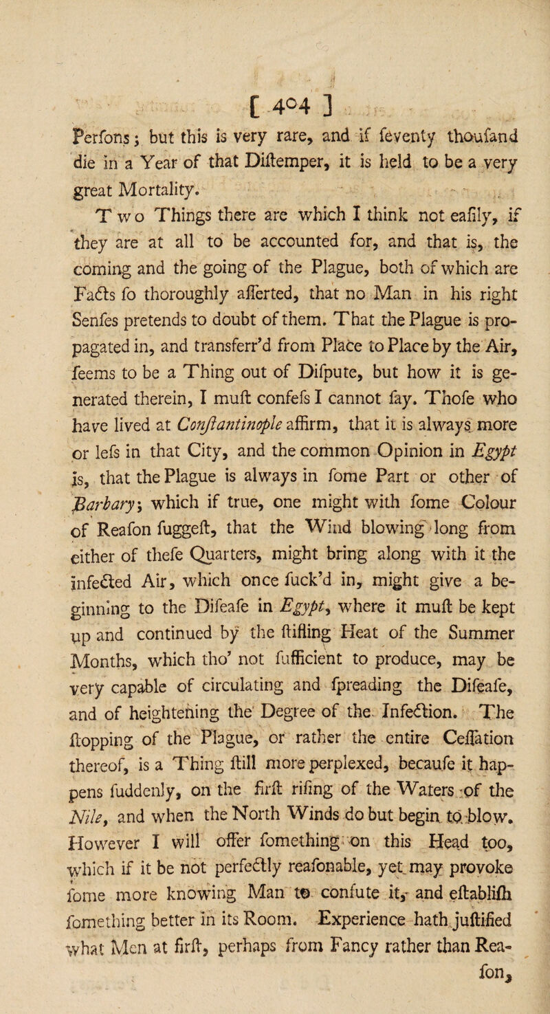 [ 4° 4 ] • Perfons; but this is very rare, and if feventy thoufand die in a Year of that Diftemper, it is held to be a very great Mortality. Two Things there are which I think not eafily, if they are at all to be accounted for, and that is, the coming and the going of the Plague, both of which are Fadls fo thoroughly afferted, that no Man in his right Senfes pretends to doubt of them. That the Plague is pro¬ pagated in, and transferr’d from Place to Place by the Air, feems to be a Thing out of Difpute, but how it is ge¬ nerated therein, I muft confefs I cannot fay. Thofe who have lived at Conftantinople affirm, that it is always more or lefs in that City, and the common Opinion in Egypt is, that the Plague is always in fome Part or other of jBarbary, which if true, one might with fome Colour of Reafon fugged, that the Wind blowing long from either of thefe Quarters, might bring along with it the infedled Air, which once fuck’d in, might give a be¬ ginning to the Difeafe in Egypt, where it mull be kept up and continued by the (tiffing Heat of the Summer Months, which tho’ not fufficient to produce, may be very capable of circulating and fpreading the Difeafe, and of heightening the Degree of the Infection. The Hopping of the Plague, or rather the entire Ceilation thereof, is a Thing Hill more perplexed, becaufe it hap¬ pens fuddenly, on the frit rifing of the Waters -of the Nile, and when the North Winds do but begin, to blow. However I will offer fomething on this Head too, which if it be not perfectly reafonable, yet. may provoke fome more knowing Man t© confute it,- and eltablifli fomething better in its Room. Experience hath juftified what Men at firft, perhaps from Fancy rather than Rea- fon*